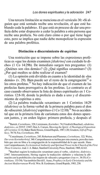 Los dones espirituales y la adoración 247
Una tercera limitación se menciona en el versículo 30: «Si al-
guien que está sentado recibe una revelación, el que esté ha-
blando ceda la palabra». El que está en proceso de dar una pro-
fecía debe estar dispuesto a ceder la palabra a otra persona que
recibe una profecía. No está claro cómo o por qué tiene lugar
esto, pero se implica que nadie debe monopolizar la expresión
de una palabra profética.
Distinción o discernimiento de espíritus
Una restricción que se impone sobre las expresiones profé-
ticas es «que los demás examinen [diakrino] con cuidado lo di-
cho» (1 Co 14:29b). De inmediato surgen tres preguntas: (1)
¿Quiénes son «los demás»? (2) ¿Qué significa «examinar»? (3)
¿Por qué medios se debe realizar el examen?
(1) La opinión está dividida en cuanto a la identidad de «los
demás» (v. 29). Bien puede ser el resto de la congregación34
o
los otros profetas.35
No hay indicación de que el examen de las
profecías fuera prerrogativa de los profetas. Lo contrario es el
caso cuando observamos la lista de dones espirituales en 1 Co-
rintios 12:8-10, donde la profecía es dada a uno y el discerni-
miento de espíritus a otro.
(2) La palabra traducida «examinar» en 1 Corintios 14:29
(diakrino) es la forma verbal de la primera palabra para el don
de «discernir [diakrisis] espíritus» (1 Co 12:10).36
No es acciden-
tal que en la primera lista de carismata estos dos dones apare-
cen juntos, y en orden lógico: primero profecía, y después el
34
Barrett, Corinthians, 328; Lietzmann, Korinther; 74; Friedrich Buechsel, «diakrino,
diakrisis», en TDNT, 2:947; Don A. Carson, Showing the Spirit: A Theological Exposition
ofl Corintios 12-14, Baker Book House, Grand Rapids, 1987,120; Grudem, Gift of Prop-
hecy, 70-74; Fee, Corinthians, 694.
35
Conzelmann, Corinthians, 245; Robertson and Plummer, Corinthians, 322; Weiss,
Der erste Korintherbrief, 340. Campenhausen se inclina por esta creencia, pero dice tam-
bién que esto no libra a la congregación de la responsabilidad de lo que sucede. Hans
von Campenhausen, Ecclesiastical Authority and Spiritual Power in the Church of the First
Three Centuries, trad. J. A. Baker, Stanford University Press, Stanford, 1969, 62-63.
36
Buechsei sugiere la traducción «examinar» para el verbo, «diakrino, diakrisis»,
2:947. Interesantemente, Hering sugiere la traducción «debatir» y relaciona la afir-
mación con la prohibición a las mujeres de «discutir y preguntar» (vea vv. 34-35) (Co-
rinthians, 153-54). Vea también David E. Aune, Prophecy in Early Christianity and the
Ancient Mediterranean World, Wm. B. Eerdmans, Grand Rapids, 1983, 230.
 