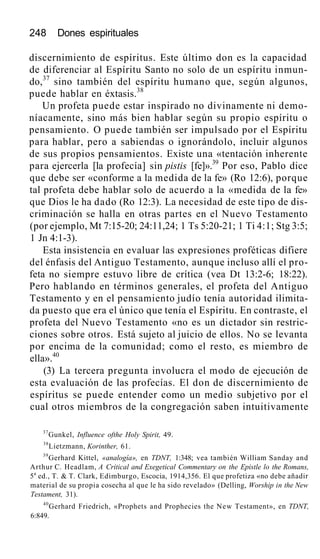 248 Dones espirituales
discernimiento de espíritus. Este último don es la capacidad
de diferenciar al Espíritu Santo no solo de un espíritu inmun-
do,37
sino también del espíritu humano que, según algunos,
puede hablar en éxtasis.38
Un profeta puede estar inspirado no divinamente ni demo-
níacamente, sino más bien hablar según su propio espíritu o
pensamiento. O puede también ser impulsado por el Espíritu
para hablar, pero a sabiendas o ignorándolo, incluir algunos
de sus propios pensamientos. Existe una «tentación inherente
para ejercerla [la profecía] sin pistis [fe]».39
Por eso, Pablo dice
que debe ser «conforme a la medida de la fe» (Ro 12:6), porque
tal profeta debe hablar solo de acuerdo a la «medida de la fe»
que Dios le ha dado (Ro 12:3). La necesidad de este tipo de dis-
criminación se halla en otras partes en el Nuevo Testamento
(por ejemplo, Mt 7:15-20; 24:11,24; 1 Ts 5:20-21; 1 Ti 4:1; Stg 3:5;
1 Jn 4:1-3).
Esta insistencia en evaluar las expresiones proféticas difiere
del énfasis del Antiguo Testamento, aunque incluso allí el pro-
feta no siempre estuvo libre de crítica (vea Dt 13:2-6; 18:22).
Pero hablando en términos generales, el profeta del Antiguo
Testamento y en el pensamiento judío tenía autoridad ilimita-
da puesto que era el único que tenía el Espíritu. En contraste, el
profeta del Nuevo Testamento «no es un dictador sin restric-
ciones sobre otros. Está sujeto al juicio de ellos. No se levanta
por encima de la comunidad; como el resto, es miembro de
ella».40
(3) La tercera pregunta involucra el modo de ejecución de
esta evaluación de las profecías. El don de discernimiento de
espíritus se puede entender como un medio subjetivo por el
cual otros miembros de la congregación saben intuitivamente
37
Gunkel, Influence ofthe Holy Spirit, 49.
38
Lietzmann, Korinther, 61.
39
Gerhard Kittel, «analogía», en TDNT, 1:348; vea también William Sanday and
Arthur C. Headlam, A Critical and Exegetical Commentary on the Epistle lo the Romans,
5a
ed., T. & T. Clark, Edimburgo, Escocia, 1914,356. El que profetiza «no debe añadir
material de su propia cosecha al que le ha sido revelado» (Delling, Worship in the New
Testament, 31).
40
Gerhard Friedrich, «Prophets and Prophecies the New Testament», en TDNT,
6:849.
 