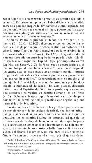 Los dones espirituales y la adoración 249
por el Espíritu si una expresión profética es genuina (en todo o
en parte). Externamente puede no haber diferencia discernible
entre una persona inspirada divinamente y otra inspirada por
un demonio o inspirada «por sí misma», puesto que las expe-
riencias inusuales y de éxtasis en y por sí mismas no son
necesariamente cristianas en carácter.41
Además, Pablo, siguiendo el tenor del Antiguo Testa-
mento (Dt 13:2-6; 18:21-22), dice que el contenido, no la ma-
nera, es la regla por la que se deben evaluar las profecías.42
El
criterio específico que Pablo menciona es la expresión de la
afirmación «Jesús es Señor» (1 Co 12:3). De igual modo, la
persona verdaderamente inspirada no puede decir «Maldi-
to sea Jesús» porque «el Espíritu (que por supuesto es "el
Espíritu del Señor", 2 Co 3:17) no puede contradecirse a sí
mismo. No puede maldecir a Jesús».43
Pero, en el mejor de
los casos, esto es nada más que un criterio parcial, porque
ninguna de estas dos afirmaciones puede estar presente en
una expresión profética.44
Sorprendentemente paralelo es el
empuje de 1 Juan 4:1-3, que también posee una prueba doc-
trinal: la humanidad de Jesús: «En esto pueden discernir
quién tiene el Espíritu de Dios: todo profeta que reconoce
que Jesucristo ha venido en cuerpo humano, es de Dios»
(v. 2). Debemos destacar que Juan está escribiendo para
combatir una forma de herejía gnóstica que negaba la plena
humanidad de Jesucristo.
Puesto que las afirmaciones de los profetas que se acaban
de mencionar son de naturaleza doctrinal, nos dan un princi-
pio guía para evaluar las profecías. Ya he señalado que los
apóstoles tienen prioridad sobre los profetas, así que de las
afirmaciones de Pablo y de Juan podemos inferir que las prue-
bas doctrinales se deben aplicar a las profecías. La palabra ori-
ginal y testimonio de los apóstoles halla forma definitiva en el
canon del Nuevo Testamento, así que para el día presente el
Nuevo Testamento debe ser el criterio por el que se deben
41
Walter J. Bartling, «The Congregation oí Christ—a Charismatic Body; an Exege-
tical Study of 1 Corintrnans 12», Concordia Theological Monthhj 40 (febrero 1969): 73.
42
Barrett, Corinthians, 281.
43
Conzelmann, 1 Corinthians, 204.
44
Hering, Corinthians, 124-125.
 