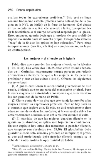 250 Dones espirituales
evaluar todas las expresiones proféticas.45
Esto está en línea
con una traducción estricta (ofrecida como nota al pie de la pá-
gina en la NVL en inglés) de la frase de Romanos 12:6 citada
arriba: «conforme a su fe»: «de acuerdo a la fe», que quiere de-
cir la fe cristiana, o el cuerpo de verdad aceptado por la iglesia.
Esto, entonces, querría decir que al profeta «le está prohibido
suprimir o añadir nada de cosecha propia. Está parado sobre la
"base" de la fe que los apóstoles han colocado».46
Pero estas
interpretaciones («su fe», «la fe») se complementan, en lugar
de contradecirse.
Las mujeres y el silencio en la iglesia
Pablo dice que «guarden las mujeres silencio en la iglesia»
(1 Co 14:34). Los versículos 33b-35 están entre los más debati-
dos de 1 Corintios, mayormente porque parecen contradecir
afirmaciones anteriores de que a las mujeres se les permitía
profetizar y orar en los cultos (11:4-6). Ofrezco las siguientes
observaciones:
(1) Algunos cuestionan la autenticidad y veracidad de este
pasaje, diciendo que no era parte del manuscrito original. Pero
la vasta mayoría de autoridades consideran que estos versícu-
los son genuinos de la mano de Pablo.
(2) Cierto punto de vista dice que este pasaje les prohibe a las
mujeres evaluar las expresiones proféticas. Pero no hay nada en
el contexto que sugiera esto. Es más, no está precisamente claro
cómo se han de evaluar las profecías; si la evaluación debía ha-
cerse vocalmente o incluso si se debía realizar durante el culto.
(3) El mandato de que las mujeres guarden silencio en la
iglesia no es absoluto; se aplica solo bajo ciertas condiciones.
En este capítulo hay otros dos mandatos a guardar silencio,
que tampoco son absolutos (vv. 28,30). El glosolalista debe
guardar silencio solo si no hay presente un intérprete; el profe-
ta que está profetizando debe guardar silencio cuando se le
debe dar a otro profeta la oportunidad de hablar.
45
Campenhausen, Ecclesiastical Authority, 23-24.
46
Ibid., 62; vea también Delling, Worship in the New Testament, 31. Aunque no sea
necesariamente decisivo, la presencia del artículo determinado ante «fe» puede su-
gerir esta naturaleza «objetiva» de la fe.
 