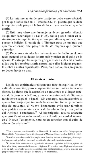 Los dones espirituales y la adoración 251
(4) La interpretación de este pasaje no debe verse afectada
por lo que Pablo dice en 1 Timoteo 2.12-14, puesto que se debe
interpretar cada pasaje a la luz de las circunstancias en que fue
escrito.
(5) Está muy claro que las mujeres deben guardar silencio
«si quieren saber algo» (1 Co 14:35). No se puede tomar en se-
rio ninguna interpretación que pase por alto o ignore este im-
portante indicio. El pasaje de 1 Timoteo trata de mujeres que
quieren enseñar; este pasaje habla de mujeres que quieren
aprender.
(6) Debemos entender las instrucciones de Pablo en el con-
texto general de su deseo de armonía y orden en el culto en la
iglesia. Puesto que las mujeres griegas vivían vidas más prote-
gidas que los hombres, sería natural que ellas hicieran pregun-
tas sobre asuntos espirituales. Pero, dice Pablo, esas preguntas
se deben hacer en casa.
El servicio diario
Los dones espirituales realizan una función espiritual en un
culto de adoración, pero su operación no se limita a tales oca-
siones. Es cierto que la asamblea de creyentes es el lugar espe-
cial de la presencia de Dios, y que es la contraparte de Dios mo-
rando entre su pueblo Israel.47
Sin embargo, resulta asombroso
que en los pasajes que tratan de la adoración formal y corpora-
tiva de creyentes, el Nuevo Testamento evite usar términos
que podrían ser reminiscencia de la adoración y ritos judíos
del Antiguo Testamento.48
Al investigarlo, resulta aparente
que esos términos relacionados con el culto en verdad se usan
en el Nuevo Testamento, pero no en conexión con el culto de
adoración cristiano.49
47
Vea la extensa consideración de Martin H. Scharlemann, «The Congregation:
Place oíGod's Presence», Concordia Theological Monthly 35 (noviembre 1964): 613-621.
48
Los términos clave en la Septuaginta son latreia y latreuo, y leitourgia y leitourgeo.
Ambos pares de palabras tienen el significado básico de servicio o servir.
49
E1 lector debe entender este significado básico de la palabra «cúltico», que se re-
fiere a los ritos y ceremonial formales religiosos. El término es teológicamente neutro
y no se debe confundir con sus connotaciones contemporáneas que lo asocian con
grupos tales como los Testigos de Jehová o los mormones.
 