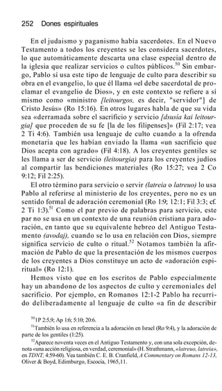252 Dones espirituales
En el judaismo y paganismo había sacerdotes. En el Nuevo
Testamento a todos los creyentes se les considera sacerdotes,
lo que automáticamente descarta una clase especial dentro de
la iglesia que realizar servicios o cultos públicos.50
Sin embar-
go, Pablo sí usa este tipo de lenguaje de culto para describir su
obra en el evangelio, lo que él llama «el debe sacerdotal de pro-
clamar el evangelio de Dios», y en este contexto se refiere a sí
mismo como «ministro [leitourgos, es decir, "servidor"] de
Cristo Jesús» (Ro 15:16). En otros lugares habla de que su vida
sea «derramada sobre el sacrificio y servicio [dsusía kai leitour-
gia] que proceden de su fe [la de los filipenses]» (Fil 2:17; vea
2 Ti 4:6). También usa lenguaje de culto cuando a la ofrenda
monetaria que les habían enviado la llama «un sacrificio que
Dios acepta con agrado» (Fil 4:18). A los creyentes gentiles se
les llama a ser de servicio (leitourgia) para los creyentes judíos
al compartir las bendiciones materiales (Ro 15:27; vea 2 Co
9:12; Fil 2:25).
El otro término para servicio o servir (latreia o latreuo) lo usa
Pablo al referirse al ministerio de los creyentes, pero no es un
sentido formal de adoración ceremonial (Ro 1:9; 12:1; Fil 3:3; cf.
2 Ti 1:3).51
Como el par previo de palabras para servicio, este
par no se usa en un contexto de una reunión cristiana para ado-
ración, en tanto que su equivalente hebreo del Antiguo Testa-
mento (avodaj), cuando se lo usa en relación con Dios, siempre
significa servicio de culto o ritual.52
Notamos también la afir-
mación de Pablo de que la presentación de los mismos cuerpos
de los creyentes a Dios constituye un acto de «adoración espi-
ritual» (Ro 12:1).
Hemos visto que en los escritos de Pablo especialmente
hay un abandono de los aspectos de culto y ceremoniales del
sacrificio. Por ejemplo, en Romanos 12:1-2 Pablo ha recurri-
do deliberadamente al lenguaje de culto «a fin de describir
50
1P 2:5,9; Ap 1:6; 5:10; 20:6.
51
También lo usa en referencia a la adoración en Israel (Ro 9:4), y la adoración de
parte de los gentiles (1:25).
52
Aparece noventa veces en el Antiguo Testamento y, con una sola excepción, de-
nota «una acción religiosa, en verdad, ceremonial» (H. Strathmann, «latreuo, latreia»,
en TDNT, 4:59-60). Vea también C. E. B. Cranfield, A Commentary on Romans 12-13,
Oliver & Boyd, Edimburgo, Escocia, 1965,11.
 