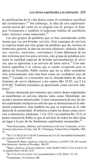 Los dones espirituales y la adoración 253
la santificación de la vida diaria como el verdadero sacrificio
del cristianismo».53
Sin embargo, la idea de una espirituali-
zación moral del culto no se originó con él, porque el Anti-
guo Testamento y también el judaismo hablan de sacrificios
tanto internos como materiales.54
Los dos grupos de palabras que se han considerado arriba
tienen que ver con brindar servicio. Este concepto de servicio
se expresa mejor por otro grupo de palabras que da, incluso en
forma más general, la idea de servicio (diakoneo, diakonia, diako-
nos; «servir», «servicio», «sirviente»). Como diferencia de los
dos términos previos para servicio, este grupo de palabras pre-
senta la cualidad especial de brindar personalmente el servi-
cio, que se aproxima a un servicio de amor activo.55
Con refe-
rencia específica a la colecta que se estaba recogiendo para la
iglesia de Jerusalén, Pablo recalca que no se debe considerar
solo externamente sino más bien como un verdadero acto de
amor.56
Cuando va a Jerusalén con la ofrenda habla de ella en
términos de servir (diakoneo) a los santos (Ro 15:25; vea 2 Co
8:19-20). También considera su apostolado como servicio (dia-
konia).57
Hemos destacado previamente que ciertos dones espirituales
se manifiestan en servicio abierto, tales como liberalidad, dar
ayuda y mostrar misericordia. Como consecuencia de eso, los do-
nes espirituales incluyen no solo los que se demuestran en la ado-
ración corporativa, sino también los que se expresan en la vida
diaria de la comunidad. Al referirse a todos los dones como servi-
cios o ministerios (diakoniai, 1 Co 12:5; vea también Ro 12:7), el
punto esencial de Pablo es que el servicio de todos los días tiene
un lugar a la par de los fenómenos espirituales reconocidos.58
53
Ernst Kaesemann, «Ministry and Community in the New Testament», en New
Testament Questions of Today, trad. W. J. Montague, Fortress Press, Filadelfia, 1969,
78.
54
Dt 11:13; Sal 51:16-17; Os 6:6; Testamento de Levi 3:6. Vea también Gerhard Kit-
tel, «logikos», en TDNT, 4:143.
55
Hermann W. Beyer, «diakoneo, diakonia, diakonos», en TDNT, 2:81, 85; vea tam-
bién Schweizer, «Service of Worship», 196-197.
56
Beyer, «diakoneo, diakonia, diakonos», 2:88. Vea Ro 15:30-31; 2 Cor. 8:1-6; 9:1,12-
13; también Hch 11:29-30; 12:25.
57
Ro 11:13; 2 Co 4:1; 6:3-4; 11:8; vea también Hch 1:17,25; 20:24; 1 Ti 1:12.
58
Conzelmann, 1 Corinthians, 208.
 