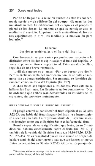 254 Dones espirituales
Por fin he llegado a la relación existente entre los concep-
tos de servicio y de edificación del cuerpo. ¿Se usan los dos
indistintamente? La edificación del cuerpo es el propósito
global de los dones. La manera en que se consigue esto es
mediante el servicio. Lo primero es la meta última de los do-
nes espirituales; lo otro, los medios y la motivación para
lograrlo.59
Excurso:
Los dones espirituales y el fruto del Espíritu.
Con frecuencia surgen varias preguntas con respecto a la
distinción entre los dones espirituales y el fruto del Espíritu. A
veces se ponen en forma preposicional. Estas son dos de ellas,
seguidas de una breve respuesta.
1. «El don mayor es el amor. ¿Por qué buscar otro don?»
Pero la Biblia no habla del amor como don, ni se halla en nin-
guna lista de dones espirituales. Sin embargo, se identifica cla-
ramente como un fruto del Espíritu (Gá 5:22).
2. «Los frutos son superiores a los dones». Pero esto no se
halla en las Escrituras. Las Escrituras no los contraponen. Dios
ha ordenado que ambos sean demostrados en las vidas de los
creyentes, sin oponerse mutuamente.
IDEAS GENERALES SOBRE EL FRUTO DEL ESPÍRITU
El pasaje central al considerar el fruto espiritual es Gálatas
5:22-23, que habla del fruto (karpos) del Espíritu y luego sugie-
re nueve en una lista. La expresión «fruto del Espíritu» se en-
tiende mejor como que el Espíritu Santo es la fuente del fruto.
Resulta especialmente significativo que Jesús, en su último
discurso, hablara extensamente sobre el fruto (Jn 15:1-17) y
también de la venida del Espíritu Santo (Jn 14:16-18,26; 15:26-
27; 16:5-15). No es casualidad que en su discurso de despedida
hablara también del amor, gozo y paz; que son los tres primeros
frutos mencionados en Gálatas 5:22-23. Otros varios pasajes del
59
E1 excurso al final de este cap. trata de un tema relacionado. Es un estudio com-
parativo de los dones y el fruto del Espíritu.
 