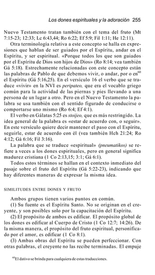 Los dones espirituales y la adoración 255
Nuevo Testamento tratan también con el tema del fruto (Mt
7:15-23; 12:33; Lc 6:43,44; Ro 6:22; Ef 5:9; Fil 1:11; He 12:11).
Otra terminología relativa a este concepto se halla en expre-
siones que hablan de ser guiados por el Espíritu, andar en el
Espíritu, y ser espiritual. «Porque todos los que son guiados
por el Espíritu de Dios son hijos de Dios» (Ro 8:14; vea también
Gá 5:18). Estrechamente relacionadas con este concepto están
las palabras de Pablo de que debemos vivir, o andar, por o en60
el Espíritu (Gá 5:16,25). En el versículo 16 el verbo que se tra-
duce «vivir» en la NVI es peripateo, que era el vocablo griego
común para la actividad de las piernas y pies llevando a una
persona de un lugar a otro. Pero en el Nuevo Testamento la pa-
labra se usa también con el sentido figurado de conducirse o
comportarse uno mismo (Ro 6:4; Ef 4:1).
El verbo en Gálatas 5:25 es stoijeo, que es más restringido. La
idea general de la palabra es «estar de acuerdo con, o seguir».
En este versículo quiere decir mantener el paso con el Espíritu,
seguirle, estar de acuerdo con él (vea también Hch 21:24; Ro
4:12; Gá 6:16; Fil 3:16).
La palabra que se traduce «espiritual» (pneumatikos) se re-
fiere a veces a los dones espirituales, pero en general significa
madurez cristiana (1 Co 2:13,15; 3:1; Gá 6:1).
Todos estos términos se hallan en el contexto inmediato del
pasaje sobre el fruto del Espíritu (Gá 5:22-23), indicando que
hay diferentes maneras de expresar la misma idea.
SIMILITUDES ENTRE DONES Y FRUTO
Ambos grupos tienen varios puntos en común.
(1) Su fuente es el Espíritu Santo. No se originan en el cre-
yente, y son posibles solo por la capacitación del Espíritu.
(2) El propósito de ambos es edificar. El propósito global de
los dones es edificar al Cuerpo de Cristo (1 Co 12:7; 14:26). De
la misma manera, el propósito del fruto espiritual, personifica-
do por el amor, es edificar (1 Co 8:1).
(3) Ambas obras del Espíritu se pueden perfeccionar. Con
otras palabras, el creyente no las recibe terminadas. El empuje
60
El dativo se brinda para cualquiera de estas traducciones.
 