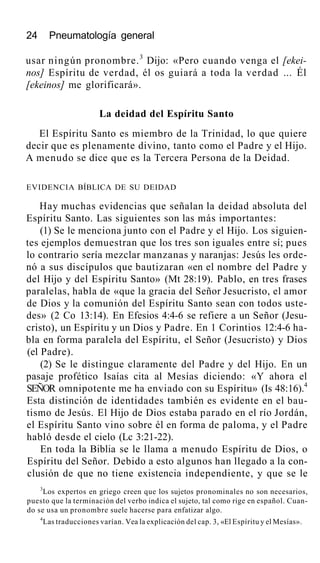 24 Pneumatología general
usar ningún pronombre.3
Dijo: «Pero cuando venga el [ekei-
nos] Espíritu de verdad, él os guiará a toda la verdad ... Él
[ekeinos] me glorificará».
La deidad del Espíritu Santo
El Espíritu Santo es miembro de la Trinidad, lo que quiere
decir que es plenamente divino, tanto como el Padre y el Hijo.
A menudo se dice que es la Tercera Persona de la Deidad.
EVIDENCIA BÍBLICA DE SU DEIDAD
Hay muchas evidencias que señalan la deidad absoluta del
Espíritu Santo. Las siguientes son las más importantes:
(1) Se le menciona junto con el Padre y el Hijo. Los siguien-
tes ejemplos demuestran que los tres son iguales entre sí; pues
lo contrario sería mezclar manzanas y naranjas: Jesús les orde-
nó a sus discípulos que bautizaran «en el nombre del Padre y
del Hijo y del Espíritu Santo» (Mt 28:19). Pablo, en tres frases
paralelas, habla de «que la gracia del Señor Jesucristo, el amor
de Dios y la comunión del Espíritu Santo sean con todos uste-
des» (2 Co 13:14). En Efesios 4:4-6 se refiere a un Señor (Jesu-
cristo), un Espíritu y un Dios y Padre. En 1 Corintios 12:4-6 ha-
bla en forma paralela del Espíritu, el Señor (Jesucristo) y Dios
(el Padre).
(2) Se le distingue claramente del Padre y del Hijo. En un
pasaje profético Isaías cita al Mesías diciendo: «Y ahora el
SEÑOR omnipotente me ha enviado con su Espíritu» (Is 48:16).4
Esta distinción de identidades también es evidente en el bau-
tismo de Jesús. El Hijo de Dios estaba parado en el río Jordán,
el Espíritu Santo vino sobre él en forma de paloma, y el Padre
habló desde el cielo (Lc 3:21-22).
En toda la Biblia se le llama a menudo Espíritu de Dios, o
Espíritu del Señor. Debido a esto algunos han llegado a la con-
clusión de que no tiene existencia independiente, y que se le
3
Los expertos en griego creen que los sujetos pronominales no son necesarios,
puesto que la terminación del verbo indica el sujeto, tal como rige en español. Cuan-
do se usa un pronombre suele hacerse para enfatizar algo.
4
Las traducciones varían. Vea la explicación del cap. 3, «El Espíritu y el Mesías».
 