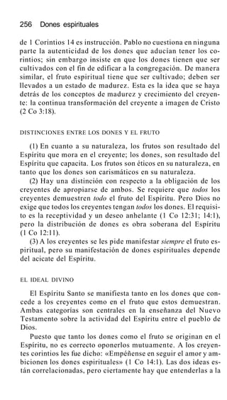 256 Dones espirituales
de 1 Corintios 14 es instrucción. Pablo no cuestiona en ninguna
parte la autenticidad de los dones que aducían tener los co-
rintios; sin embargo insiste en que los dones tienen que ser
cultivados con el fin de edificar a la congregación. De manera
similar, el fruto espiritual tiene que ser cultivado; deben ser
llevados a un estado de madurez. Esta es la idea que se haya
detrás de los conceptos de madurez y crecimiento del creyen-
te: la continua transformación del creyente a imagen de Cristo
(2 Co 3:18).
DISTINCIONES ENTRE LOS DONES Y EL FRUTO
(1) En cuanto a su naturaleza, los frutos son resultado del
Espíritu que mora en el creyente; los dones, son resultado del
Espíritu que capacita. Los frutos son éticos en su naturaleza, en
tanto que los dones son carismáticos en su naturaleza.
(2) Hay una distinción con respecto a la obligación de los
creyentes de apropiarse de ambos. Se requiere que todos los
creyentes demuestren todo el fruto del Espíritu. Pero Dios no
exige que todos los creyentes tengan todos los dones. El requisi-
to es la receptividad y un deseo anhelante (1 Co 12:31; 14:1),
pero la distribución de dones es obra soberana del Espíritu
(1 Co 12:11).
(3) A los creyentes se les pide manifestar siempre el fruto es-
piritual, pero su manifestación de dones espirituales depende
del acicate del Espíritu.
EL IDEAL DIVINO
El Espíritu Santo se manifiesta tanto en los dones que con-
cede a los creyentes como en el fruto que estos demuestran.
Ambas categorías son centrales en la enseñanza del Nuevo
Testamento sobre la actividad del Espíritu entre el pueblo de
Dios.
Puesto que tanto los dones como el fruto se originan en el
Espíritu, no es correcto oponerlos mutuamente. A los creyen-
tes corintios les fue dicho: «Empéñense en seguir el amor y am-
bicionen los dones espirituales» (1 Co 14:1). Las dos ideas es-
tán correlacionadas, pero ciertamente hay que entenderlas a la
 
