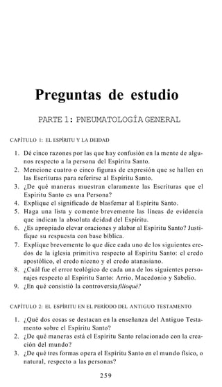 Preguntas de estudio
PARTE 1: PNEUMATOLOGÍA GENERAL
CAPÍTULO 1: EL ESPÍRITU Y LA DEIDAD
1. Dé cinco razones por las que hay confusión en la mente de algu-
nos respecto a la persona del Espíritu Santo.
2. Mencione cuatro o cinco figuras de expresión que se hallen en
las Escrituras para referirse al Espíritu Santo.
3. ¿De qué maneras muestran claramente las Escrituras que el
Espíritu Santo es una Persona?
4. Explique el significado de blasfemar al Espíritu Santo.
5. Haga una lista y comente brevemente las líneas de evidencia
que indican la absoluta deidad del Espíritu.
6. ¿Es apropiado elevar oraciones y alabar al Espíritu Santo? Justi-
fique su respuesta con base bíblica.
7. Explique brevemente lo que dice cada uno de los siguientes cre-
dos de la iglesia primitiva respecto al Espíritu Santo: el credo
apostólico, el credo niceno y el credo atanasiano.
8. ¿Cuál fue el error teológico de cada una de los siguientes perso-
najes respecto al Espíritu Santo: Arrio, Macedonio y Sabelio.
9. ¿En qué consistió la controversia filioqué?
CAPÍTULO 2: EL ESPÍRITU EN EL PERÍODO DEL ANTIGUO TESTAMENTO
1. ¿Qué dos cosas se destacan en la enseñanza del Antiguo Testa-
mento sobre el Espíritu Santo?
2. ¿De qué maneras está el Espíritu Santo relacionado con la crea-
ción del mundo?
3. ¿De qué tres formas opera el Espíritu Santo en el mundo físico, o
natural, respecto a las personas?
259
 