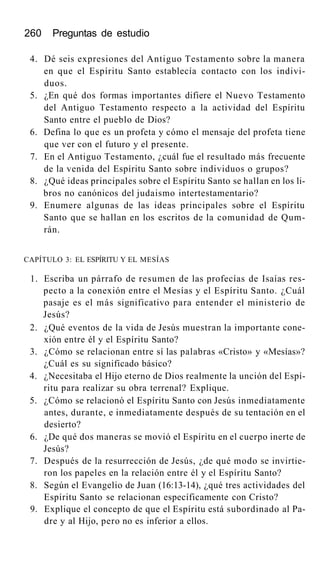 260 Preguntas de estudio
4. Dé seis expresiones del Antiguo Testamento sobre la manera
en que el Espíritu Santo establecía contacto con los indivi-
duos.
5. ¿En qué dos formas importantes difiere el Nuevo Testamento
del Antiguo Testamento respecto a la actividad del Espíritu
Santo entre el pueblo de Dios?
6. Defina lo que es un profeta y cómo el mensaje del profeta tiene
que ver con el futuro y el presente.
7. En el Antiguo Testamento, ¿cuál fue el resultado más frecuente
de la venida del Espíritu Santo sobre individuos o grupos?
8. ¿Qué ideas principales sobre el Espíritu Santo se hallan en los li-
bros no canónicos del judaismo intertestamentario?
9. Enumere algunas de las ideas principales sobre el Espíritu
Santo que se hallan en los escritos de la comunidad de Qum-
rán.
CAPÍTULO 3: EL ESPÍRITU Y EL MESÍAS
1. Escriba un párrafo de resumen de las profecías de Isaías res-
pecto a la conexión entre el Mesías y el Espíritu Santo. ¿Cuál
pasaje es el más significativo para entender el ministerio de
Jesús?
2. ¿Qué eventos de la vida de Jesús muestran la importante cone-
xión entre él y el Espíritu Santo?
3. ¿Cómo se relacionan entre sí las palabras «Cristo» y «Mesías»?
¿Cuál es su significado básico?
4. ¿Necesitaba el Hijo eterno de Dios realmente la unción del Espí-
ritu para realizar su obra terrenal? Explique.
5. ¿Cómo se relacionó el Espíritu Santo con Jesús inmediatamente
antes, durante, e inmediatamente después de su tentación en el
desierto?
6. ¿De qué dos maneras se movió el Espíritu en el cuerpo inerte de
Jesús?
7. Después de la resurrección de Jesús, ¿de qué modo se invirtie-
ron los papeles en la relación entre él y el Espíritu Santo?
8. Según el Evangelio de Juan (16:13-14), ¿qué tres actividades del
Espíritu Santo se relacionan específicamente con Cristo?
9. Explique el concepto de que el Espíritu está subordinado al Pa-
dre y al Hijo, pero no es inferior a ellos.
 