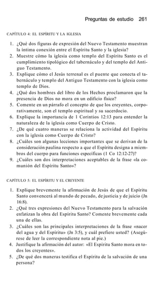 Preguntas de estudio 261
CAPÍTULO 4: EL ESPÍRITU Y LA IGLESIA
1. ¿Qué dos figuras de expresión del Nuevo Testamento muestran
la íntima conexión entre el Espíritu Santo y la iglesia?
2. Muestre cómo la iglesia como templo del Espíritu Santo es el
cumplimiento tipológico del tabernáculo y del templo del Anti-
guo Testamento.
3. Explique cómo el Jesús terrenal es el puente que conecta el ta-
bernáculo y templo del Antiguo Testamento con la iglesia como
templo de Dios.
4. ¿Qué dos hombres del libro de los Hechos proclamaron que la
presencia de Dios no mora en un edificio físico?
5. Comente en un párrafo el concepto de que los creyentes, corpo-
rativamente, son el templo espiritual y su sacerdocio.
6. Explique la importancia de 1 Corintios 12:13 para entender la
naturaleza de la iglesia como Cuerpo de Cristo.
7. ¿De qué cuatro maneras se relaciona la actividad del Espíritu
con la iglesia como Cuerpo de Cristo?
8. ¿Cuáles son algunas lecciones importantes que se derivan de la
consideración paulina respecto a que el Espíritu designa a miem-
bros del cuerpo para funciones específicas (1 Co 12:12-27)?
9. ¿Cuáles son dos interpretaciones aceptables de la frase «la co-
munión del Espíritu Santo»?
CAPÍTULO 5: EL ESPÍRITU Y EL CREYENTE
1. Explique brevemente la afirmación de Jesús de que el Espíritu
Santo convencerá al mundo de pecado, de justicia y de juicio (Jn
16:8).
2. ¿Qué tres expresiones del Nuevo Testamento para la salvación
enfatizan la obra del Espíritu Santo? Comente brevemente cada
una de ellas.
3. ¿Cuáles son las principales interpretaciones de la frase «nacer
del agua y del Espíritu» (Jn 3:5), y cuál prefiere usted? (Asegú-
rese de leer la correspondiente nota al pie.)
4. Justifique la afirmación del autor: «El Espíritu Santo mora en to-
dos los creyentes».
5. ¿De qué dos maneras testifica el Espíritu de la salvación de una
persona?
 