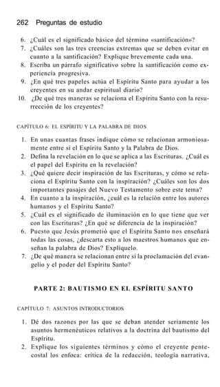 262 Preguntas de estudio
6. ¿Cuál es el significado básico del término «santificación»?
7. ¿Cuáles son las tres creencias extremas que se deben evitar en
cuanto a la santificación? Explique brevemente cada una.
8. Escriba un párrafo significativo sobre la santificación como ex-
periencia progresiva.
9. ¿En qué tres papeles actúa el Espíritu Santo para ayudar a los
creyentes en su andar espiritual diario?
10. ¿De qué tres maneras se relaciona el Espíritu Santo con la resu-
rrección de los creyentes?
CAPÍTULO 6: EL ESPÍRITU Y LA PALABRA DE DIOS
1. En unas cuantas frases indique cómo se relacionan armoniosa-
mente entre sí el Espíritu Santo y la Palabra de Dios.
2. Defina la revelación en lo que se aplica a las Escrituras. ¿Cuál es
el papel del Espíritu en la revelación?
3. ¿Qué quiere decir inspiración de las Escrituras, y cómo se rela-
ciona el Espíritu Santo con la inspiración? ¿Cuáles son los dos
importantes pasajes del Nuevo Testamento sobre este tema?
4. En cuanto a la inspiración, ¿cuál es la relación entre los autores
humanos y el Espíritu Santo?
5. ¿Cuál es el significado de iluminación en lo que tiene que ver
con las Escrituras? ¿En qué se diferencia de la inspiración?
6. Puesto que Jesús prometió que el Espíritu Santo nos enseñará
todas las cosas, ¿descarta esto a los maestros humanos que en-
señan la palabra de Dios? Explíquelo.
7. ¿De qué manera se relacionan entre sí la proclamación del evan-
gelio y el poder del Espíritu Santo?
PARTE 2: BAUTISMO EN EL ESPÍRITU SANTO
CAPÍTULO 7: ASUNTOS INTRODUCTORIOS
1. Dé dos razones por las que se deban atender seriamente los
asuntos hermenéuticos relativos a la doctrina del bautismo del
Espíritu.
2. Explique los siguientes términos y cómo el creyente pente-
costal los enfoca: crítica de la redacción, teología narrativa,
 