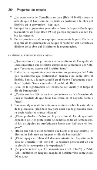 264 Preguntas de estudio
7. ¿La experiencia de Cornelio y su casa (Hch 10:44-46) apoya la
idea de que el bautismo del Espíritu es posterior a la obra del
Espíritu en la conversión? Explique.
8. Indique los argumentos generales a favor de la posición de que
los hombres de Éfeso (Hch 19:1-7) ya eran creyentes cuando Pa-
blo los conoció.
9. En sus propias palabras explique brevemente la posición de la
mayoría de los pentecostales de que el bautismo del Espíritu es
distinto de la obra del Espíritu en la regeneración.
CAPÍTULO 9: EVIDENCIA FÍSICA INICIAL
1. ¿Qué eventos de los primeros cuatro capítulos de Evangelio de
Lucas muestran que se estaba cumpliendo la promesa del Anti-
guo Testamento acerca del Espíritu Santo?
2. Hable de la importante conexión entre los personajes del Anti-
guo Testamento que profetizaban cuando vino sobre ellos el
Espíritu Santo, y lo que sucedió en el Nuevo Testamento cuan-
do el Espíritu Santo vino sobre el pueblo de Dios.
3. ¿Cuál es la significación del fenómeno del viento y el fuego el
día de Pentecostés?
4. ¿Cuáles son las diferentes interpretaciones de la afirmación de
Juan el Bautista de que Jesús bautizaría en el Espíritu Santo y
fuego?
5. Enumere algunas de las opiniones erróneas sobre la naturaleza
de la glosolalia. ¿Qué base hay para decir que la glosolalia quie-
re decir hablar en ciertos idiomas?
6. ¿Cómo pudo decir Pedro que la predicción de Joel de que todo
el pueblo de Dios profetizaría se cumplió el día de Pentecostés,
si los discípulos no profetizaron hasta que hablaron en len-
guas?
7. ¿Hasta qué punto es importante que Lucas diga que «todos» los
discípulos hablaron en lenguas el día de Pentecostés?
8. ¿Cómo apoya el relato del derramamiento del Espíritu en la
casa de Cornelio (Hch 10:44-46) la posición pentecostal de que
la glosolalia acompaña a la experiencia?
9. ¿Se puede inferir que los samaritanos (Hch 8:14-20) y Pablo
(9:17) hablaron en lenguas cuando el Espíritu vino sobre ellos?
Dé razones.
 