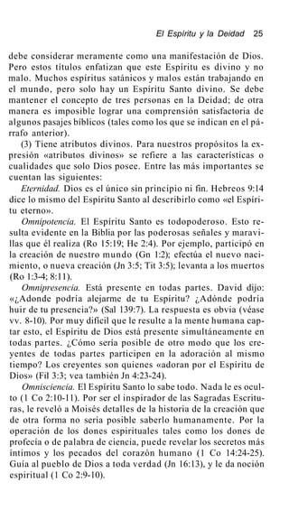 El Espíritu y la Deidad 25
debe considerar meramente como una manifestación de Dios.
Pero estos títulos enfatizan que este Espíritu es divino y no
malo. Muchos espíritus satánicos y malos están trabajando en
el mundo, pero solo hay un Espíritu Santo divino. Se debe
mantener el concepto de tres personas en la Deidad; de otra
manera es imposible lograr una comprensión satisfactoria de
algunos pasajes bíblicos (tales como los que se indican en el pá-
rrafo anterior).
(3) Tiene atributos divinos. Para nuestros propósitos la ex-
presión «atributos divinos» se refiere a las características o
cualidades que solo Dios posee. Entre las más importantes se
cuentan las siguientes:
Eternidad. Dios es el único sin principio ni fin. Hebreos 9:14
dice lo mismo del Espíritu Santo al describirlo como «el Espíri-
tu eterno».
Omnipotencia. El Espíritu Santo es todopoderoso. Esto re-
sulta evidente en la Biblia por las poderosas señales y maravi-
llas que él realiza (Ro 15:19; He 2:4). Por ejemplo, participó en
la creación de nuestro mundo (Gn 1:2); efectúa el nuevo naci-
miento, o nueva creación (Jn 3:5; Tit 3:5); levanta a los muertos
(Ro 1:3-4; 8:11).
Omnipresencia. Está presente en todas partes. David dijo:
«¿Adonde podría alejarme de tu Espíritu? ¿Adónde podría
huir de tu presencia?» (Sal 139:7). La respuesta es obvia (véase
vv. 8-10). Por muy difícil que le resulte a la mente humana cap-
tar esto, el Espíritu de Dios está presente simultáneamente en
todas partes. ¿Cómo sería posible de otro modo que los cre-
yentes de todas partes participen en la adoración al mismo
tiempo? Los creyentes son quienes «adoran por el Espíritu de
Dios» (Fil 3:3; vea también Jn 4:23-24).
Omnisciencia. El Espíritu Santo lo sabe todo. Nada le es ocul-
to (1 Co 2:10-11). Por ser el inspirador de las Sagradas Escritu-
ras, le reveló a Moisés detalles de la historia de la creación que
de otra forma no sería posible saberlo humanamente. Por la
operación de los dones espirituales tales como los dones de
profecía o de palabra de ciencia, puede revelar los secretos más
íntimos y los pecados del corazón humano (1 Co 14:24-25).
Guía al pueblo de Dios a toda verdad (Jn 16:13), y le da noción
espiritual (1 Co 2:9-10).
 