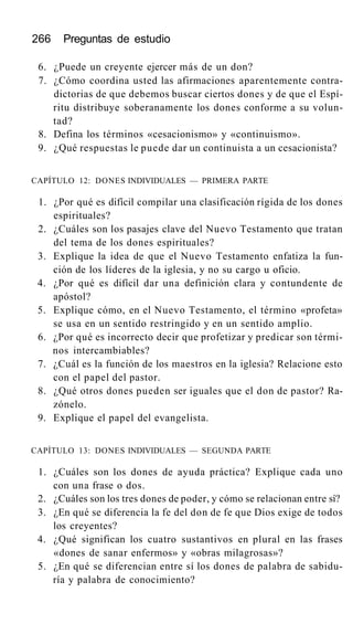 266 Preguntas de estudio
6. ¿Puede un creyente ejercer más de un don?
7. ¿Cómo coordina usted las afirmaciones aparentemente contra-
dictorias de que debemos buscar ciertos dones y de que el Espí-
ritu distribuye soberanamente los dones conforme a su volun-
tad?
8. Defina los términos «cesacionismo» y «continuismo».
9. ¿Qué respuestas le puede dar un continuista a un cesacionista?
CAPÍTULO 12: DONES INDIVIDUALES — PRIMERA PARTE
1. ¿Por qué es difícil compilar una clasificación rígida de los dones
espirituales?
2. ¿Cuáles son los pasajes clave del Nuevo Testamento que tratan
del tema de los dones espirituales?
3. Explique la idea de que el Nuevo Testamento enfatiza la fun-
ción de los líderes de la iglesia, y no su cargo u oficio.
4. ¿Por qué es difícil dar una definición clara y contundente de
apóstol?
5. Explique cómo, en el Nuevo Testamento, el término «profeta»
se usa en un sentido restringido y en un sentido amplio.
6. ¿Por qué es incorrecto decir que profetizar y predicar son térmi-
nos intercambiables?
7. ¿Cuál es la función de los maestros en la iglesia? Relacione esto
con el papel del pastor.
8. ¿Qué otros dones pueden ser iguales que el don de pastor? Ra-
zónelo.
9. Explique el papel del evangelista.
CAPÍTULO 13: DONES INDIVIDUALES — SEGUNDA PARTE
1. ¿Cuáles son los dones de ayuda práctica? Explique cada uno
con una frase o dos.
2. ¿Cuáles son los tres dones de poder, y cómo se relacionan entre sí?
3. ¿En qué se diferencia la fe del don de fe que Dios exige de todos
los creyentes?
4. ¿Qué significan los cuatro sustantivos en plural en las frases
«dones de sanar enfermos» y «obras milagrosas»?
5. ¿En qué se diferencian entre sí los dones de palabra de sabidu-
ría y palabra de conocimiento?
 