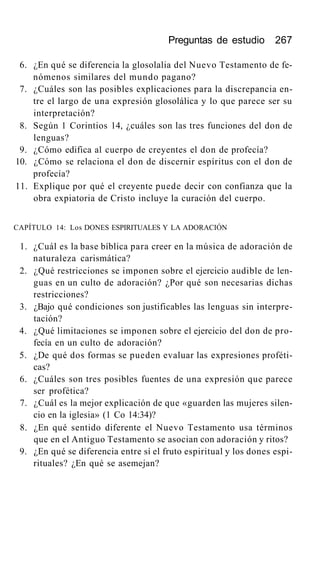 Preguntas de estudio 267
6. ¿En qué se diferencia la glosolalia del Nuevo Testamento de fe-
nómenos similares del mundo pagano?
7. ¿Cuáles son las posibles explicaciones para la discrepancia en-
tre el largo de una expresión glosolálica y lo que parece ser su
interpretación?
8. Según 1 Corintios 14, ¿cuáles son las tres funciones del don de
lenguas?
9. ¿Cómo edifica al cuerpo de creyentes el don de profecía?
10. ¿Cómo se relaciona el don de discernir espíritus con el don de
profecía?
11. Explique por qué el creyente puede decir con confianza que la
obra expiatoria de Cristo incluye la curación del cuerpo.
CAPÍTULO 14: Los DONES ESPIRITUALES Y LA ADORACIÓN
1. ¿Cuál es la base bíblica para creer en la música de adoración de
naturaleza carismática?
2. ¿Qué restricciones se imponen sobre el ejercicio audible de len-
guas en un culto de adoración? ¿Por qué son necesarias dichas
restricciones?
3. ¿Bajo qué condiciones son justificables las lenguas sin interpre-
tación?
4. ¿Qué limitaciones se imponen sobre el ejercicio del don de pro-
fecía en un culto de adoración?
5. ¿De qué dos formas se pueden evaluar las expresiones proféti-
cas?
6. ¿Cuáles son tres posibles fuentes de una expresión que parece
ser profética?
7. ¿Cuál es la mejor explicación de que «guarden las mujeres silen-
cio en la iglesia» (1 Co 14:34)?
8. ¿En qué sentido diferente el Nuevo Testamento usa términos
que en el Antiguo Testamento se asocian con adoración y ritos?
9. ¿En qué se diferencia entre sí el fruto espiritual y los dones espi-
rituales? ¿En qué se asemejan?
 