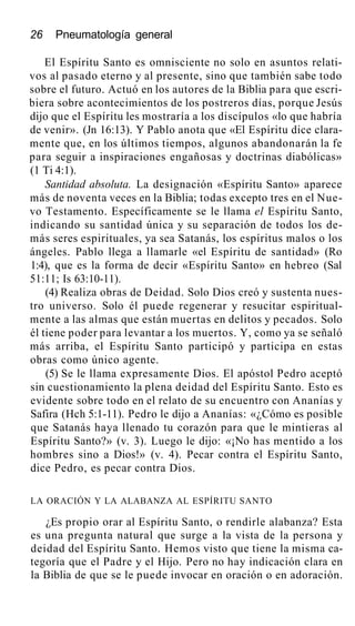 26 Pneumatología general
El Espíritu Santo es omnisciente no solo en asuntos relati-
vos al pasado eterno y al presente, sino que también sabe todo
sobre el futuro. Actuó en los autores de la Biblia para que escri-
biera sobre acontecimientos de los postreros días, porque Jesús
dijo que el Espíritu les mostraría a los discípulos «lo que habría
de venir». (Jn 16:13). Y Pablo anota que «El Espíritu dice clara-
mente que, en los últimos tiempos, algunos abandonarán la fe
para seguir a inspiraciones engañosas y doctrinas diabólicas»
(1 Ti 4:1).
Santidad absoluta. La designación «Espíritu Santo» aparece
más de noventa veces en la Biblia; todas excepto tres en el Nue-
vo Testamento. Específicamente se le llama el Espíritu Santo,
indicando su santidad única y su separación de todos los de-
más seres espirituales, ya sea Satanás, los espíritus malos o los
ángeles. Pablo llega a llamarle «el Espíritu de santidad» (Ro
1:4), que es la forma de decir «Espíritu Santo» en hebreo (Sal
51:11; Is 63:10-11).
(4) Realiza obras de Deidad. Solo Dios creó y sustenta nues-
tro universo. Solo él puede regenerar y resucitar espiritual-
mente a las almas que están muertas en delitos y pecados. Solo
él tiene poder para levantar a los muertos. Y, como ya se señaló
más arriba, el Espíritu Santo participó y participa en estas
obras como único agente.
(5) Se le llama expresamente Dios. El apóstol Pedro aceptó
sin cuestionamiento la plena deidad del Espíritu Santo. Esto es
evidente sobre todo en el relato de su encuentro con Ananías y
Safira (Hch 5:1-11). Pedro le dijo a Ananías: «¿Cómo es posible
que Satanás haya llenado tu corazón para que le mintieras al
Espíritu Santo?» (v. 3). Luego le dijo: «¡No has mentido a los
hombres sino a Dios!» (v. 4). Pecar contra el Espíritu Santo,
dice Pedro, es pecar contra Dios.
LA ORACIÓN Y LA ALABANZA AL ESPÍRITU SANTO
¿Es propio orar al Espíritu Santo, o rendirle alabanza? Esta
es una pregunta natural que surge a la vista de la persona y
deidad del Espíritu Santo. Hemos visto que tiene la misma ca-
tegoría que el Padre y el Hijo. Pero no hay indicación clara en
la Biblia de que se le puede invocar en oración o en adoración.
 