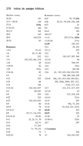 278 índice de pasajes bíblicos
Hechos (cont.)
26:25
27:1—28:16
27:11
27:23-25
28:3-5
28:8
28:9
28:25
Romanos
1:3-4
1:4
1:9
1:11
1:18
1:19-21
1:25
2:14-16
4:3
4:12
4:25
5:15
5:15-16
6:3
6:4
6:22
6:23
8:4
8:5-9
8:5-9,13
8:9
8:9,14-16
8:11
8:13
8:14
8:15
8:16
8:22-23
141
128
215n
166
165
165
165,234
83
22,25
26, 51, 68
252
182,183,186, 218
68
82
252n
82
15
255
68
184
182,183,187
60,103
255
255
182,183,184
86
76
62
45,71,116,194
38,96
22, 25, 51, 79
62,75
77, 255
71, 79,153
72
78
Romanos (cont.)
8:23
8:26
8:27
9:4
9:4-5
10:9-17
11:13
11:25-26
11:29
12:1
12:1-2
12:2
12:3
12:3-8
12:4-5
12:4
12:5
12:6
12:6-8
12:7
12:7-8
12:8
15:4-5
15:15
15:16
15:19
15:25
15:27
15:30
15:30-31
16:7
63,
169,
78, 79,236
20,22, 78,168, 236, 244
21
252n
183
68
207,217n, 253n
211n
182,183
59, 252
252
75
195,197, 207, 248
60
189,191
191n
60,190
. 182,183,184,194,195,
196, 209, 248, 250
, 181,183,186,189,201,
202, 202n, 203n, 207, 212,
1 Corintios
1
1:7
215n, 217, 231
212, 213, 217, 253
63
215, 216, 218
231n
207
59n, 73, 252
25,165, 221, 221n
253
252
22
253n
207
222
182,183,195
 