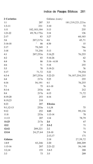 índice de Pasajes Bíblicos 281
2 Corintios Gálatas (cont.)
1:1 207 3:5 181,219,221,221n
1:3-11 231 3:10 73
1:11 182,183,184 3:13 235
1:21-22 49,78,175n 3:14 136
2:17 83 3:27 60,103
3:6 207,217n 4:6 45,71
3:14-18 ' 86 4:30 15
3:17 79,249 5 74n
3:18 75,256 5:13 74
4:1 207,253n 5:16,25 76,255
4:2 83 5:16-26 62
4:4 86 5:16—6:10 76
4:6 71 5:18 255
5:5 78 5:19-21 76
5:17 71,72 5:22 79,254
6:3-4 207,253n 5:22-23 76,187,254,255
6:4 217n 5:25 255
6:16 56,191 6:1 76,255
7:1 75 6:1-10 76
8:1-6 253n 6:6 212
8:4 217n 6:15 71,72
8:19-20 253 6:16 255
8:19,23 218
8:23 207 Efesios
9:1,12-13 253n 1:1,18 75
9:12 252 1:13 99,136
11:8 253n 1:13-14 78
11:13 207 1:14 78,79
11:23 217n 2:1 67
12:2 37 2:1-2 71
12:12 209,221 2:2 71
13:14 24,27,64 2:8-10 74
2:13,17 171
Gálatas 2:18 27,59,72
1:8-9 83,246 2:20 208,209
1:15-16 207 2:21-22 56,140
3:2,14 153 3:4-5 208
3:3 73 3:5 209
 