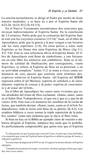 El Espíritu y ¡a Deidad 27
La oración normalmente se dirige al Padre por medio de Jesús
nuestro mediador, y se hace en o por el Espíritu Santo (Jn
4:23-24; 16:23; Ef 2:18; Fil 3:3).
En el Nuevo Testamento encontramos dos oraciones que
invocan indirectamente al Espíritu Santo. En la conclusión
de 2 Corintios, Pablo pide que la comunión del Espíritu San-
to esté con los creyentes corintios (13:14).5
Juan, en el libro de
Apocalipsis, pide que la gracia y la paz vengan a sus lectores
«de los siete espíritus» (1:4). En otras partes a estos siete
Espíritus se les llama «los siete Espíritus de Dios» (Ap 3:1;
4:5; 5:6). Esta es una referencia obvia al Espíritu Santo. El li-
bro de Apocalipsis está lleno de simbolismo, y con frecuen-
cia en este libro los números son simbólicos. Siete es el nú-
mero de calidad de finalización; por consiguiente, «siete
Espíritus» se refiere al Espíritu de Dios en su plenitud, o en
su actividad completa.6
Isaías 11:2 se toma a veces como co-
mentario de esto, puesto que contiene siete términos des-
criptivos relativos al Espíritu Santo. «El Espíritu del SEÑOR
reposará sobre él [el Mesías]: espíritu de sabiduría y de enten-
dimiento, espíritu de consejo y de poder, espíritu de conocimien-
to y de temor del SEÑOR».
En el libro de Apocalipsis los cuatro seres vivientes que es-
tán alrededor del trono de Dios exclaman: «Santo, santo, santo
es el Señor Dios Todopoderoso, el que era y que es y que ha de
venir» (4:8). Esto trae a la memoria los serafines de la visión de
Isaías, que también decían: «Santo, santo, santo es el SEÑOR To-
dopoderoso; toda la tierra está llena de su gloria» (Is 6:3). Los
eruditos bíblicos a veces toman la triple repetición de la pala-
bra «santo»7
como una alabanza que se eleva al Dios trino.
Si bien no hay en la Biblia un ejemplo claro de oración o ala-
banza dirigida al Espíritu, tampoco hay nada que lo prohiba.
Es perfectamente comprensible que quien cree que el Espíritu
5
La idea puede ser que la gracia que viene de Cristo, el amor que viene del Padre,
y la comunión que viene del Espíritu Santo (el genitivo o ablativo griego de fuente, o
subjuntivo genitivo).
6
La nota al pie de página de la NVI en Ap 1:4 sugiere la lectura alterna «el Espíritu
séptuplo».
7
Llamada técnicamente el trisagio, o tersanctus, términos griego y latino que signi-
fica «tres veces santo».
 