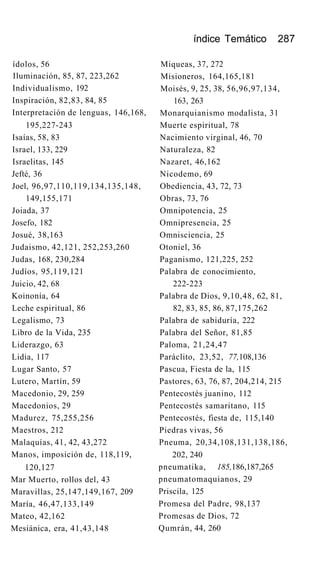 índice Temático 287
ídolos, 56
Iluminación, 85, 87, 223,262
Individualismo, 192
Inspiración, 82,83, 84, 85
Interpretación de lenguas, 146,168,
195,227-243
Isaías, 58, 83
Israel, 133, 229
Israelitas, 145
Jefté, 36
Joel, 96,97,110,119,134,135,148,
149,155,171
Joiada, 37
Josefo, 182
Josué, 38,163
Judaismo, 42,121, 252,253,260
Judas, 168, 230,284
Judíos, 95,119,121
Juicio, 42, 68
Koinonía, 64
Leche espiritual, 86
Legalismo, 73
Libro de la Vida, 235
Liderazgo, 63
Lidia, 117
Lugar Santo, 57
Lutero, Martín, 59
Macedonio, 29, 259
Macedonios, 29
Madurez, 75,255,256
Maestros, 212
Malaquías, 41, 42, 43,272
Manos, imposición de, 118,119,
120,127
Mar Muerto, rollos del, 43
Maravillas, 25,147,149,167, 209
María, 46,47,133,149
Mateo, 42,162
Mesiánica, era, 41,43,148
Miqueas, 37, 272
Misioneros, 164,165,181
Moisés, 9, 25, 38, 56,96,97,134,
163, 263
Monarquianismo modalista, 31
Muerte espiritual, 78
Nacimiento virginal, 46, 70
Naturaleza, 82
Nazaret, 46,162
Nicodemo, 69
Obediencia, 43, 72, 73
Obras, 73, 76
Omnipotencia, 25
Omnipresencia, 25
Omnisciencia, 25
Otoniel, 36
Paganismo, 121,225, 252
Palabra de conocimiento,
222-223
Palabra de Dios, 9,10,48, 62, 81,
82, 83, 85, 86, 87,175,262
Palabra de sabiduría, 222
Palabra del Señor, 81,85
Paloma, 21,24,47
Paráclito, 23,52, 77,108,136
Pascua, Fiesta de la, 115
Pastores, 63, 76, 87, 204,214, 215
Pentecostés juanino, 112
Pentecostés samaritano, 115
Pentecostés, fiesta de, 115,140
Piedras vivas, 56
Pneuma, 20,34,108,131,138,186,
202, 240
pneumatika, 185,186,187,265
pneumatomaquianos, 29
Priscila, 125
Promesa del Padre, 98,137
Promesas de Dios, 72
Qumrán, 44, 260
 
