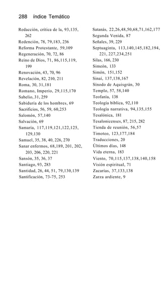 288 índice Temático
Redacción, crítica de la, 93,135,
262
Redención, 78, 79,183, 236
Reforma Protestante, 59,109
Regeneración, 70, 72, 86
Reino de Dios, 71, 86,115,119,
199
Renovación, 43, 70, 96
Revelación, 82, 210, 211
Roma, 30, 31,181
Romano, Imperio, 29,115,170
Sabelio, 31, 259
Sabiduría de los hombres, 69
Sacrificios, 56, 59, 60,253
Salomón, 57,140
Salvación, 69
Samaría, 117,119,121,122,125,
129,130
Samuel, 35, 38, 40, 226, 270
Sanar enfermos, 68,189, 201, 202,
203, 206, 220, 221
Sansón, 35, 36, 37
Santiago, 93, 283
Santidad, 26, 44, 51, 79,130,139
Santificación, 73-75, 253
Satanás, 22,26,48,50,68,71,162,177
Segunda Venida, 87
Señales, 39, 229
Septuaginta, 113,140,145,182,194,
221, 227,234,251
Silas, 166, 230
Simeón, 133
Simón, 151,152
Sinaí, 137,138,167
Sínodo de Aquisgrán, 30
Templo, 57, 58,140
Teofanía, 138
Teología bíblica, 92,110
Teología narrativa, 94,135,155
Tesalónica, 181
Tesalonicenses, 87, 215, 282
Tienda de reunión, 56,57
Timoteo, 123,177,184
Traducciones, 20
Últimos días, 148
Vida eterna, 183
Viento, 70,115,137,138,140,158
Visión espiritual, 71
Zacarías, 37,133,138
Zarza ardiente, 9
 