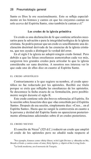 28 Pneumatología general
Santo es Dios le ore ocasionalmente. Esto se refleja especial-
mente en los himnos y cantos en que los creyentes cantan no
solo acerca del Espíritu Santo, sino también le cantan a él.8
Los credos de la iglesia primitiva
Un credo es una declaración de fe que contiene artículos nece-
sarios para la salvación o para la integridad teológica de la iglesia
cristiana. Se podría pensar que un credo es sencillamente una de-
claración doctrinal derivada de las creencias de la iglesia cristia-
na, que nos ayuda a distinguir la verdad del error.
En el siglo I la iglesia no adoptó ningún credo formal. Pero
debido a que las falsas enseñanzas aumentaban cada vez más,
surgieron tres grandes credos para articular lo que la iglesia
consideraba ser sana doctrina. A nosotros nos interesa ver lo
que cada uno de ellos dice en cuanto al Espíritu Santo.
EL CREDO APOSTÓLICO
Contrariamente a lo que sugiere su nombre, el credo apos-
tólico no fue redactado por los apóstoles. Recibió ese título
porque se creía que reflejaba las enseñanzas de los apóstoles.
Se desconoce la fecha exacta de su formulación, pero posible-
mente surgió durante el siglo II.
Este credo contiene solo dos breves referencias al Espíritu. En
la sección sobre Jesucristo dice que «fue concebido por el Espíritu
Santo». Después de esa sección, simplemente dice: «Creo... en el
Espíritu Santo». Hasta que no surgió la controversia en cuanto a
la persona y deidad del Espíritu Santo no aparecieron posterior-
mente afirmaciones adicionales sobre él en credos posteriores.
EL CREDO NICENO
El concilio de Nicea9
(325 d.C.) redactó un credo que amplió
el credo de los apóstoles pero no añadió nada respecto al
8
Por ejemplo, himnos como «Holy Ghost, with Light Divine» y «Breathe on Me,
Breath oí God» y cantos como «Come, Holy Spirit» y «Spirit of the Living God».
9
La Iznik moderna, en el noroeste de Turquía.
 