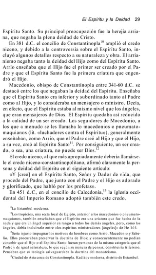 El Espíritu y la Deidad 29
Espíritu Santo. Su principal preocupación fue la herejía arria-
na, que negaba la plena deidad de Cristo.
En 381 d.C. el concilio de Constantinopla10
amplió el credo
niceno, y debido a la controversia sobre el Espíritu Santo, in-
cluyó algunos detalles respecto a su naturaleza y obra. El arria-
nismo negaba tanto la deidad del Hijo como del Espíritu Santo.
Arrio enseñaba que el Hijo fue el primer ser creado por el Pa-
dre y que el Espíritu Santo fue la primera criatura que engen-
dró el Hijo.
Macedonio, obispo de Constantinopla entre 341-60 d.C. se
destacó entre los que negaban la deidad del Espíritu. Enseñaba
que el Espíritu Santo era inferior y subordinado tanto al Padre
como al Hijo, y lo consideraba un mensajero o ministro. Decía,
en efecto, que el Espíritu estaba al mismo nivel que los ángeles,
que eran mensajeros de Dios. El Espíritu quedaba así reducido
a la calidad de un ser creado. Los seguidores de Macedonio, a
los que a menudo se les llamaba lo macedonios o pneumato-
maquianos (lit. «luchadores contra el Espíritu»), generalmente
enseñaban, como Arrio, que el Padre creó al Hijo y que el Hijo,
a su vez, creó al Espíritu Santo11
. Por consiguiente, un ser crea-
do, o sea, una criatura, no puede ser Dios.12
El credo niceno, al que más apropiadamente debería llamárse-
le el credo niceno-constantinopolitano, afirmó claramente la per-
sona y deidad del Espíritu en el siguiente artículo:
«Y [creo] en el Espíritu Santo, Señor y Dador de vida, que
procede del Padre, que junto con el Padre y el Hijo es adorado
y glorificado, que habló por los profetas».
En 451 d.C, en el concilio de Calcedonia,13
la iglesia occi-
dental del Imperio Romano adoptó también este credo.
10
La Estambul moderna.
11
Los tropicios, una secta local de Egipto, anterior a los macedonios o pneumato-
maquianos, también enseñaban que el Espíritu era una criatura que fue hecha de la
nada y que era un ángel superior en rango a todos los demás ángeles, pero, como los
ángeles, debía incluírsele entre «los espíritus ministradores [ángeles]» de He 1:14.
12
Sería injusto impugnar los motivos de hombres como Arrio, Macedonio y Sabe-
lio. Ellos procuraban preservar la doctrina de Dios; y consecuentemente no podían
concebir que el Hijo o el Espíritu Santo fueran personas de la misma categoría que el
Padre y de igual naturaleza, lo que según su manera de pensar, constituiría triteísmo.
Pensaban que su teología salvaguardaba la doctrina del monoteísmo.
13
Ciudad de Asia cerca de Constantinopla. Kadikov moderna, distrito de Estambul.
 