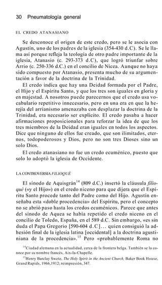 30 Pneumatología general
EL CREDO ATANASIANO
Se desconoce el origen de este credo, pero se le asocia con
Agustín, uno de los padres de la iglesia (354-430 d.C). Se le lla-
ma así porque refleja la teología de otro padre importante de la
iglesia, Atanasio (c. 293-373 d.C), que logró triunfar sobre
Arrio (c. 250-336 d.C.) en el concilio de Nicea. Aunque no haya
sido compuesto por Atanasio, presenta mucho de su argumen-
tación a favor de la doctrina de la Trinidad.
El credo indica que hay una Deidad formada por el Padre,
el Hijo y el Espíritu Santo, y que los tres son iguales en gloria y
en majestad. A nosotros puede parecernos que el credo usa vo-
cabulario repetitivo innecesario, pero en una era en que la he-
rejía del arrianismo amenazaba con desplazar la doctrina de la
Trinidad, era necesario ser explícito. El credo pasaba a hacer
afirmaciones proposicionales para reforzar la idea de que los
tres miembros de la Deidad eran iguales en todos los aspectos.
Dice que ninguno de ellos fue creado, que son ilimitados, eter-
nos, todopoderosos y Dios, pero no son tres Dioses sino un
solo Dios.
El credo atanasiano no fue un credo ecuménico, puesto que
solo lo adoptó la iglesia de Occidente.
LA CONTROVERSIA FILIOQUÉ
El sínodo de Aquisgrán14
(809 d.C.) insertó la cláusula filio-
qué («y el Hijo») en el credo niceno para que dijera que el Espí-
ritu Santo procede tanto del Padre como del Hijo. Agustín en-
señaba esta «doble procedencia» del Espíritu, pero el concepto
no se abrió paso hasta los credos ecuménicos. Parece que antes
del sínodo de Aquea se había repetido el credo niceno en el
concilio de Toledo, España, en el 589 d.C. Sin embargo, «es sin
duda el Papa Gregorio [590-604 d.C]... quien consiguió la ad-
hesión final de la iglesia latina [occidental] a la doctrina agusti-
niana de la procedencia».15
Pero «probablemente Roma no
14
Ciudad alemana en la actualidad, cerca de la frontera belga. También se la co-
noce por su nombre francés, Aix-Ia-Chapelle.
15
Henry Barclay Swete, The Holy Spirit ín the Ancient Church, Baker Book House,
Grand Rapids, 1966,1912; reimpresión, 347.
 
