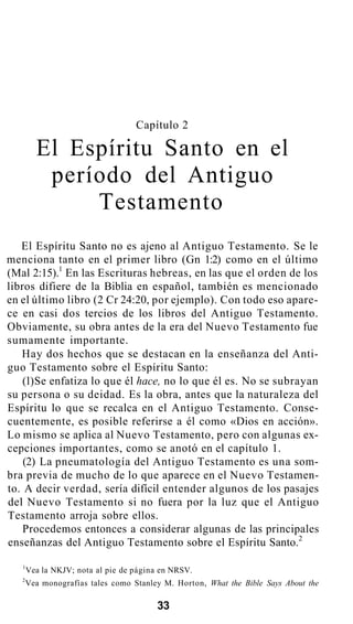 Capítulo 2
El Espíritu Santo en el
período del Antiguo
Testamento
El Espíritu Santo no es ajeno al Antiguo Testamento. Se le
menciona tanto en el primer libro (Gn 1:2) como en el último
(Mal 2:15).1
En las Escrituras hebreas, en las que el orden de los
libros difiere de la Biblia en español, también es mencionado
en el último libro (2 Cr 24:20, por ejemplo). Con todo eso apare-
ce en casi dos tercios de los libros del Antiguo Testamento.
Obviamente, su obra antes de la era del Nuevo Testamento fue
sumamente importante.
Hay dos hechos que se destacan en la enseñanza del Anti-
guo Testamento sobre el Espíritu Santo:
(l)Se enfatiza lo que él hace, no lo que él es. No se subrayan
su persona o su deidad. Es la obra, antes que la naturaleza del
Espíritu lo que se recalca en el Antiguo Testamento. Conse-
cuentemente, es posible referirse a él como «Dios en acción».
Lo mismo se aplica al Nuevo Testamento, pero con algunas ex-
cepciones importantes, como se anotó en el capítulo 1.
(2) La pneumatología del Antiguo Testamento es una som-
bra previa de mucho de lo que aparece en el Nuevo Testamen-
to. A decir verdad, sería difícil entender algunos de los pasajes
del Nuevo Testamento si no fuera por la luz que el Antiguo
Testamento arroja sobre ellos.
Procedemos entonces a considerar algunas de las principales
enseñanzas del Antiguo Testamento sobre el Espíritu Santo.2
1
Vea la NKJV; nota al pie de página en NRSV.
2
Vea monografías tales como Stanley M. Horton, What the Bible Says About the
33
 