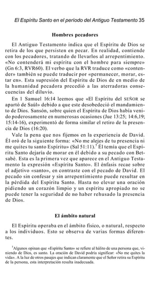 El Espíritu Santo en el período del Antiguo Testamento 35
Hombres pecadores
El Antiguo Testamento indica que el Espíritu de Dios se
retira de los que persisten en pecar. En realidad, contiende
con los pecadores, tratando de llevarlos al arrepentimiento.
«No contenderá mi espíritu con el hombre para siempre»
(Gn 6:3, RVR60). El verbo que la RVR traduce como «conten-
der» también se puede traducir por «permanecer, morar, es-
tar en». Esta supresión del Espíritu de Dios de en medio de
la humanidad pecadora precedió a las aterradoras conse-
cuencias del diluvio.
En 1 Samuel 16:14 leemos que «El Espíritu del SEÑOR se
apartó de Saúl» debido a que este desobedeció el mandamien-
to de Dios. Sansón, sobre quien el Espíritu de Dios había veni-
do poderosamente en numerosas ocasiones (Jue 13:25; 14:6,19;
15:14-16), experimentó de forma similar el retiro de la presen-
cia de Dios (16:20).
Vale la pena que nos fijemos en la experiencia de David.
Él oró de la siguiente forma: «No me alejes de tu presencia ni
me quites tu santo Espíritu» (Sal 51:11).5
Él temía que el Espí-
ritu Santo dejaría de morar en él debido a su pecado con Bet-
sabé. Esta es la primera vez que aparece en el Antiguo Testa-
mento la expresión «Espíritu Santo». El énfasis recae sobre
el adjetivo «santo», en contraste con el pecado de David. El
pecado sin confesar y sin arrepentimiento puede resultar en
la pérdida del Espíritu Santo. Hasta no elevar una oración
pidiendo un corazón limpio y un espíritu apropiado no se
puede tener la seguridad de no haber rehusado la presencia
de Dios.
El ámbito natural
El Espíritu operaba en el ámbito físico, o natural, respecto
a los individuos. Esto se observa de varias formas diferen-
tes.
5
Algunos opinan que «Espíritu Santo» se refiere al hálito de una persona que, vi-
niendo de Dios, es santo. La oración de David podría significar: «No me quites la
vida». A la luz de otros pasajes que indican claramente que el Señor retira su Espíritu
de la persona, esta interpretación resulta inadecuada.
 