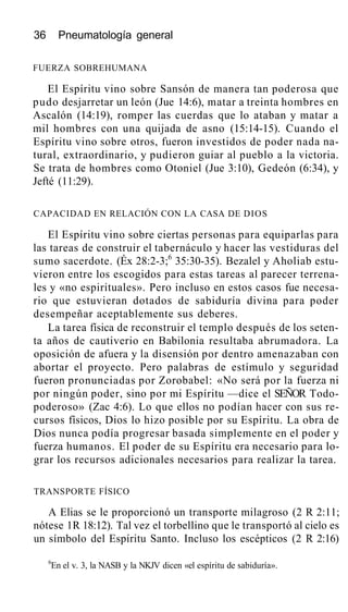 36 Pneumatología general
FUERZA SOBREHUMANA
El Espíritu vino sobre Sansón de manera tan poderosa que
pudo desjarretar un león (Jue 14:6), matar a treinta hombres en
Ascalón (14:19), romper las cuerdas que lo ataban y matar a
mil hombres con una quijada de asno (15:14-15). Cuando el
Espíritu vino sobre otros, fueron investidos de poder nada na-
tural, extraordinario, y pudieron guiar al pueblo a la victoria.
Se trata de hombres como Otoniel (Jue 3:10), Gedeón (6:34), y
Jefté (11:29).
CAPACIDAD EN RELACIÓN CON LA CASA DE DIOS
El Espíritu vino sobre ciertas personas para equiparlas para
las tareas de construir el tabernáculo y hacer las vestiduras del
sumo sacerdote. (Éx 28:2-3;6
35:30-35). Bezalel y Aholiab estu-
vieron entre los escogidos para estas tareas al parecer terrena-
les y «no espirituales». Pero incluso en estos casos fue necesa-
rio que estuvieran dotados de sabiduría divina para poder
desempeñar aceptablemente sus deberes.
La tarea física de reconstruir el templo después de los seten-
ta años de cautiverio en Babilonia resultaba abrumadora. La
oposición de afuera y la disensión por dentro amenazaban con
abortar el proyecto. Pero palabras de estímulo y seguridad
fueron pronunciadas por Zorobabel: «No será por la fuerza ni
por ningún poder, sino por mi Espíritu —dice el SEÑOR Todo-
poderoso» (Zac 4:6). Lo que ellos no podían hacer con sus re-
cursos físicos, Dios lo hizo posible por su Espíritu. La obra de
Dios nunca podía progresar basada simplemente en el poder y
fuerza humanos. El poder de su Espíritu era necesario para lo-
grar los recursos adicionales necesarios para realizar la tarea.
TRANSPORTE FÍSICO
A Elias se le proporcionó un transporte milagroso (2 R 2:11;
nótese 1R 18:12). Tal vez el torbellino que le transportó al cielo es
un símbolo del Espíritu Santo. Incluso los escépticos (2 R 2:16)
6
En el v. 3, la NASB y la NKJV dicen «el espíritu de sabiduría».
 
