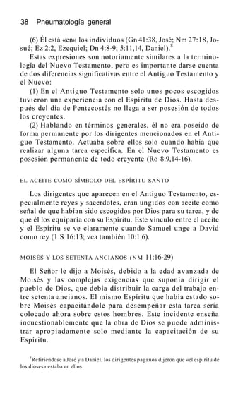 38 Pneumatología general
(6) Él está «en» los individuos (Gn 41:38, José; Nm 27:18, Jo-
sué; Ez 2:2, Ezequiel; Dn 4:8-9; 5:11,14, Daniel).8
Estas expresiones son notoriamente similares a la termino-
logía del Nuevo Testamento, pero es importante darse cuenta
de dos diferencias significativas entre el Antiguo Testamento y
el Nuevo:
(1) En el Antiguo Testamento solo unos pocos escogidos
tuvieron una experiencia con el Espíritu de Dios. Hasta des-
pués del día de Pentecostés no llega a ser posesión de todos
los creyentes.
(2) Hablando en términos generales, él no era poseído de
forma permanente por los dirigentes mencionados en el Anti-
guo Testamento. Actuaba sobre ellos solo cuando había que
realizar alguna tarea específica. En el Nuevo Testamento es
posesión permanente de todo creyente (Ro 8:9,14-16).
EL ACEITE COMO SÍMBOLO DEL ESPÍRITU SANTO
Los dirigentes que aparecen en el Antiguo Testamento, es-
pecialmente reyes y sacerdotes, eran ungidos con aceite como
señal de que habían sido escogidos por Dios para su tarea, y de
que él los equiparía con su Espíritu. Este vínculo entre el aceite
y el Espíritu se ve claramente cuando Samuel unge a David
como rey (1 S 16:13; vea también 10:1,6).
MOISÉS Y LOS SETENTA ANCIANOS (NM 11:16-29)
El Señor le dijo a Moisés, debido a la edad avanzada de
Moisés y las complejas exigencias que suponía dirigir el
pueblo de Dios, que debía distribuir la carga del trabajo en-
tre setenta ancianos. El mismo Espíritu que había estado so-
bre Moisés capacitándole para desempeñar esta tarea sería
colocado ahora sobre estos hombres. Este incidente enseña
incuestionablemente que la obra de Dios se puede adminis-
trar apropiadamente solo mediante la capacitación de su
Espíritu.
8
Refiriéndose a José y a Daniel, los dirigentes paganos dijeron que «el espíritu de
los dioses» estaba en ellos.
 