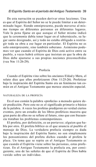 El Espíritu Santo en el período del Antiguo Testamento 39
De esta narración se pueden derivar otras lecciones. Una
es que al Espíritu del Señor no se le puede limitar a un deter-
minado lugar. Siendo omnipresente, puede moverse al mis-
mo tiempo en diferentes personas en diferentes lugares.
Vale la pena fijarse en que aunque el Señor mismo indicó
que la ceremonia debía tener lugar en el tabernáculo, su lu-
gar santo designado, así y todo no estaba obligado a restrin-
gir toda su obra a ese lugar en particular. El Espíritu no es
solo omnipresente, sino también soberano. Asimismo pode-
mos ver que cuando el Espíritu de Dios está activo entre su
pueblo, a veces habrá críticos que insistan en que la obra de
Dios debe ajustarse a sus propias nociones preconcebidas
(vea Nm 11:26-29).
Profecía
Cuando el Espíritu vino sobre los ancianos Eldad y Mera, el
relato dice que ellos profetizaron (Nm 11:25-26). Profetizar
bajo la inspiración del Espíritu Santo era un fenómeno tan co-
mún en el Antiguo Testamento que merece atención especial.
NATURALEZA DE LA PROFECÍA
En el uso común la palabra «profecía» a menudo quiere de-
cir predicción. Pero este no es el significado primario o básico
de la palabra. A veces los profetas predijeron en verdad ciertos
eventos, pero un estudio de los libros proféticos muestra que
gran parte de ellos no se refiere al futuro, sino que con frecuen-
cia trataban los problemas contemporáneos.
El profeta, por definición, es un portavoz; alguien que ha-
bla por otro. El profeta bíblico es el que anuncia al pueblo el
mensaje de Dios. La verdadera profecía siempre es dada
bajo la inspiración del Espíritu Santo; no son simplemente
los pensamientos del profeta dichos cuando al profeta le
place. Un tema que se repite en el Antiguo Testamento es
que cuando el Espíritu viene sobre las personas, estas profe-
tizan. En el Antiguo Testamento la profecía era, por consi-
guiente, una de las señales de que el Espíritu de Dios había
venido sobre un individuo.
 