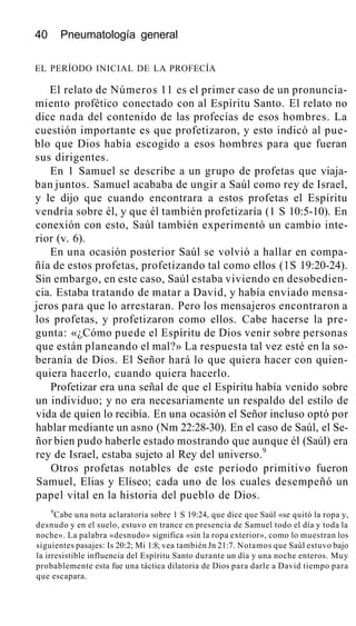 40 Pneumatología general
EL PERÍODO INICIAL DE LA PROFECÍA
El relato de Números 11 es el primer caso de un pronuncia-
miento profético conectado con al Espíritu Santo. El relato no
dice nada del contenido de las profecías de esos hombres. La
cuestión importante es que profetizaron, y esto indicó al pue-
blo que Dios había escogido a esos hombres para que fueran
sus dirigentes.
En 1 Samuel se describe a un grupo de profetas que viaja-
ban juntos. Samuel acababa de ungir a Saúl como rey de Israel,
y le dijo que cuando encontrara a estos profetas el Espíritu
vendría sobre él, y que él también profetizaría (1 S 10:5-10). En
conexión con esto, Saúl también experimentó un cambio inte-
rior (v. 6).
En una ocasión posterior Saúl se volvió a hallar en compa-
ñía de estos profetas, profetizando tal como ellos (1S 19:20-24).
Sin embargo, en este caso, Saúl estaba viviendo en desobedien-
cia. Estaba tratando de matar a David, y había enviado mensa-
jeros para que lo arrestaran. Pero los mensajeros encontraron a
los profetas, y profetizaron como ellos. Cabe hacerse la pre-
gunta: «¿Cómo puede el Espíritu de Dios venir sobre personas
que están planeando el mal?» La respuesta tal vez esté en la so-
beranía de Dios. El Señor hará lo que quiera hacer con quien-
quiera hacerlo, cuando quiera hacerlo.
Profetizar era una señal de que el Espíritu había venido sobre
un individuo; y no era necesariamente un respaldo del estilo de
vida de quien lo recibía. En una ocasión el Señor incluso optó por
hablar mediante un asno (Nm 22:28-30). En el caso de Saúl, el Se-
ñor bien pudo haberle estado mostrando que aunque él (Saúl) era
rey de Israel, estaba sujeto al Rey del universo.9
Otros profetas notables de este período primitivo fueron
Samuel, Elias y Elíseo; cada uno de los cuales desempeñó un
papel vital en la historia del pueblo de Dios.
9
Cabe una nota aclaratoria sobre 1 S 19:24, que dice que Saúl «se quitó la ropa y,
desnudo y en el suelo, estuvo en trance en presencia de Samuel todo el día y toda la
noche». La palabra «desnudo» significa «sin la ropa exterior», como lo muestran los
siguientes pasajes: Is 20:2; Mi 1:8; vea también Jn 21:7. Notamos que Saúl estuvo bajo
la irresistible influencia del Espíritu Santo durante un día y una noche enteros. Muy
probablemente esta fue una táctica dilatoria de Dios para darle a David tiempo para
que escapara.
 