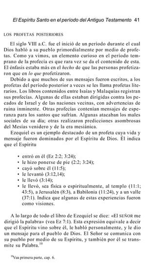 El Espíritu Santo en el período del Antiguo Testamento 41
LOS PROFETAS POSTERIORES
El siglo VIII a.C. fue el inició de un período durante el cual
Dios habló a su pueblo primordialmente por medio de profe-
tas. Como ya vimos, un elemento curioso en el período tem-
prano de la profecía es que rara vez se da el contenido de esta.
El énfasis estaba más en el hecho de que las personas profetiza-
ron que en lo que profetizaron.
Debido a que muchos de sus mensajes fueron escritos, a los
profetas del período posterior a veces se les llama profetas lite-
rarios. Los libros contenidos entre Isaías y Malaquías registran
sus profecías. Algunas de ellas estaban dirigidas contra los pe-
cados de Israel y de las naciones vecinas, con advertencias de
ruina inminente. Otras profecías contenían mensajes de espe-
ranza para los santos que sufrían. Algunas atacaban los males
sociales de su día; otras realizaron predicciones asombrosas
del Mesías venidero y de la era mesiánica.
Ezequiel es un ejemplo destacado de un profeta cuya vida y
mensaje fueron dominados por el Espíritu de Dios. Él indica
que el Espíritu
• entró en él (Ez 2:2; 3:24);
• le hizo ponerse de pie (2:2; 3:24);
• cayó sobre él (11:5);
• le levantó (3:12,14);
• le llevó (3:14);
• le llevó, sea física o espiritualmente, al templo (11:1;
43:5), a Jerusalén (8:3), a Babilonia (11:24), y a un valle
(37:1). Indica que algunas de estas experiencias fueron
como visiones.
A lo largo de todo el libro de Ezequiel se dice: «El SEÑOR me
dirigió la palabra» (vea Ez 7:1). Esta expresión equivale a decir
que el Espíritu vino sobre él, le habló personalmente, y le dio
un mensaje para el pueblo de Dios. El Señor se comunica con
su pueblo por medio de su Espíritu, y también por él se trans-
mite su Palabra.10
10
Vea primera parte, cap. 6.
 
