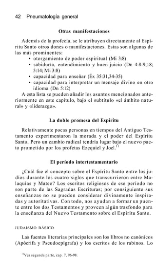 42 Pneumatología general
Otras manifestaciones
Además de la profecía, se le atribuyen directamente al Espí-
ritu Santo otros dones o manifestaciones. Estas son algunas de
las más prominentes:
• otorgamiento de poder espiritual (Mi 3:8)
• sabiduría, entendimiento y buen juicio (Dn 4:8-9,18;
5:14; Mi 3:8)
• capacidad para enseñar (Éx 35:31,34-35)
• capacidad para interpretar un mensaje divino en otro
idioma (Dn 5:12)
A esta lista se pueden añadir los asuntos mencionados ante-
riormente en este capítulo, bajo el subtítulo «el ámbito natu-
ral» y «liderazgo».
La doble promesa del Espíritu
Relativamente pocas personas en tiempos del Antiguo Tes-
tamento experimentaron la morada y el poder del Espíritu
Santo. Pero un cambio radical tendría lugar bajo el nuevo pac-
to prometido por los profetas Ezequiel y Joel.11
El período intertestamentario
¿Cuál fue el concepto sobre el Espíritu Santo entre los ju-
díos durante los cuatro siglos que transcurrieron entre Ma-
laquías y Mateo? Los escritos religiosos de ese período no
son parte de las Sagradas Escrituras; por consiguiente sus
enseñanzas no se pueden considerar divinamente inspira-
das y autoritativas. Con todo, nos ayudan a formar un puen-
te entre los dos Testamentos y proveen algún trasfondo para
la enseñanza del Nuevo Testamento sobre el Espíritu Santo.
JUDAISMO BÁSICO
Las fuentes literarias principales son los libros no canónicos
(Apócrifa y Pseudoepígrafa) y los escritos de los rabinos. Lo
11
Vea segunda parte, cap. 7, 96-98.
 