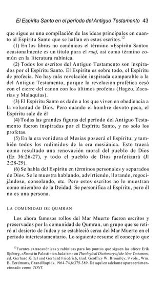 El Espíritu Santo en el período del Antiguo Testamento 43
que sigue es una compilación de las ideas principales en cuan-
to al Espíritu Santo que se hallan en estos escritos.12
(1) En los libros no canónicos el término «Espíritu Santo»
ocasionalmente es un título para el ruaj, así como término co-
mún en la literatura rabínica.
(2) Todos los escritos del Antiguo Testamento son inspira-
dos por el Espíritu Santo. El Espíritu es sobre todo, el Espíritu
de profecía. No hay más revelación inspirada comparable a la
del Antiguo Testamento, porque la revelación profética cesó
con el cierre del canon con los últimos profetas (Hageo, Zaca-
rías y Malaquías).
(3) El Espíritu Santo es dado a los que viven en obediencia a
la voluntad de Dios. Pero cuando el hombre devoto peca, el
Espíritu sale de él
(4) Todas las grandes figuras del período del Antiguo Testa-
mento fueron inspiradas por el Espíritu Santo, y no solo los
profetas.
(5) En la era venidera el Mesías poseerá el Espíritu; y tam-
bién todos los redimidos de la era mesiánica. Esto traerá
como resultado una renovación moral del pueblo de Dios
(Ez 36:26-27), y todo el pueblo de Dios profetizará (Jl
2:28-29).
(6) Se habla del Espíritu en términos personales y separados
de Dios. Se le muestra hablando, advirtiendo, llorando, regoci-
jándose, consolando, etc. Pero estos escritos no lo muestran
como miembro de la Deidad. Se personifica al Espíritu, pero él
no es una persona.
LA COMUNIDAD DE QUMRAN
Los ahora famosos rollos del Mar Muerto fueron escritos y
preservados por la comunidad de Qumran, un grupo que se reti-
ró al desierto de Judea y se estableció cerca del Mar Muerto en el
período intertestamentario. Lo siguiente resume el concepto que
12
Fuentes extracanónicas y rabínicas para los puntos que siguen las ofrece Erik
Sjoberg, «Ruach in Palestinian Judaism» en Theological Dictionary of the New Testament,
ed. Gerhard Kittel and Gerhard Friedrich, trad. Geoffrey W. Bromiley, 9 vols., Wm.
B. Eerdmans, Grand Rapids, 1964-74,6:375-389. De aquí en adelante aparecerá men-
cionado como TDNT.
 