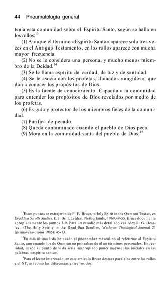 44 Pneumatología general
tenía esta comunidad sobre el Espíritu Santo, según se halla en
los rollos:13
(1) Aunque el término «Espíritu Santo» aparece solo tres ve-
ces en el Antiguo Testamento, en los rollos aparece con mucha
mayor frecuencia.
(2) No se le considera una persona, y mucho menos miem-
bro de la Deidad.14
(3) Se le llama espíritu de verdad, de luz y de santidad.
(4) Se le asocia con los profetas, llamados «ungidos», que
dan a conocer los propósitos de Dios.
(5) Es la fuente de conocimiento. Capacita a la comunidad
para entender los propósitos de Dios revelados por medio de
los profetas.
(6) Es guía y protector de los miembros fieles de la comuni-
dad.
(7) Purifica de pecado.
(8) Queda contaminado cuando el pueblo de Dios peca.
(9) Mora en la comunidad santa del pueblo de Dios.15
13
Estos puntos se extrajeron de F. F. Bruce, «Holy Spirit in the Qumran Texts», en
Dead Sea Scrolls Studies, E. J. Brill, Leiden, Netherlands, 1969,49-55. Bruce documenta
apropiadamente los puntos 3-9. Para un estudio más detallado vea Alex R. G. Deas-
ley, «The Holy Spirity in the Dead Sea Scrolls», Wesleyan Theological Journal 21
(primavera-otoño 1986): 45-73.
14
En esta última lista he usado el pronombre masculino al referirme al Espíritu
Santo, aun cuando los de Qumrán no pensaban de él en términos personales. En rea-
lidad, desde su punto de vista serla inapropiado poner mayúsculas iniciales en las
palabras «espíritu santo».
15
Para el lector interesado, en este artículo Bruce destaca paralelos entre los rollos
y el NT, así como las diferencias entre los dos.
 