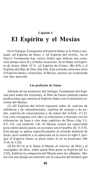 Capítulo 3
El Espíritu y el Mesías
En el Antiguo Testamento al Espíritu Santo se le llama a me-
nudo «el Espíritu de Dios» o «el Espíritu del SEÑOR». En el
Nuevo Testamento hay varios títulos que indican una cone-
xión íntima entre él y el Señor Jesucristo. Se le llama «el Espíri-
tu de Jesús» (Hch 16:7), «el Espíritu de Cristo» (Ro 8:9), y el
Espíritu del Hijo de Dios (Gá 4:6). Esta estrecha conexión entre
el Espíritu Santo y Jesucristo, el Mesías, merece ser examinada
con más atención.
Las profecías de Isaías
Además de las promesas del Antiguo Testamento del Espí-
ritu para todos los creyentes, el libro de Isaías contiene cuatro
predicciones que conecta al Espíritu Santo con el ministerio te-
rrenal del Mesías.
(1) «El Espíritu del SEÑOR reposará sobre él: espíritu de
sabiduría y de entendimiento, espíritu de consejo y de po-
der, espíritu de conocimiento y de temor del SEÑOR» (11:2).
Los siete sintagmas con «de» se relacionan a menudo con las
referencias de Juan a «los siete espíritus de Dios» (Ap 3:1;
4:5; 5:6; vea también 1:4). El Mesías estará así capacitado
para emitir juicios justos en su tratos con el pueblo (Is 11:3-5).
Este pasaje se aplica específicamente al reinado milenial de
Jesús, pero también a su aparición en la tierra el siglo I, por-
que el Espíritu Santo se posó sobre él en su bautismo (Mt
3:16; Jn 1:32).
(2) En 42:1-4 se le llama al Mesías el «siervo» de Dios y el
«escogido» de Dios, sobre quien Dios pone su Espíritu (cf. Lc
3:22). Enfatiza la compasión del Mesías para los afligidos. Ma-
teo cita este pasaje en conexión con la curación del hombre que
45
 