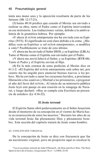 46 Pneumatología general
tenía una mano seca y la oposición resultante de parte de los
fariseos (Mt 12:17-21).
(3) Isaías 48:16 predice que cuando el Mesías sea enviado a
realizar su obra, tanto el Padre como el Espíritu intervendrán
en ese ministerio. Las traducciones varían, debido a la ambiva-
lencia de la gramática hebrea. Por ejemplo:
«Y ahora el SEÑOR omnipotente me ha enviado con su Espí-
ritu» (NVI). El significado no está claro debido a la coma. ¿Mo-
difica «con su Espíritu» a «el SEÑOR omnipotente», o modifica
a «mí»? Posiblemente se trate de esto último.
«Y ahora me ha enviado el Señor DIOS, y su Espíritu» (LBLA).
Tanto el Mesías como el Espíritu son enviados por el Padre.
«Y ahora me envió Jehová el Señor, y su Espíritu» (RVR 60).
Tanto el Padre y el Espíritu envían al Hijo.
(4) En la más extensa de estas profecías el Mesías dice en
61:1-2: «El Espíritu del SEÑOR omnipotente está sobre mí, por
cuanto me ha ungido para anunciar buenas nuevas a los po-
bres. Me ha enviado a sanar los corazones heridos, a proclamar
liberación a los cautivos y libertad a los prisioneros, a pregonar
el año del favor del SEÑOR». Al inicio de su ministerio público
Jesús leyó este pasaje en una reunión en la sinagoga de Naza-
ret, y luego declaró: «Hoy se cumple esta Escritura en presen-
cia de ustedes» (Lc 4:16-22).
El Jesús terrenal
El Espíritu Santo obró poderosamente en el Señor Jesucristo
desde el momento de su concepción en el vientre de María has-
ta su resurrección de entre los muertos.1
Durante los años de su
vida terrenal Jesús fue plenamente Dios y plenamente hom-
bre. Esta sección del capítulo tratará de Jesús como hombre.
SU CONCEPCIÓN VIRGINAL
De la concepción de Jesús se dice con frecuencia que fue
un nacimiento virginal, pero mi propósito aquí es recalcar la
1
Vea el excelente artículo de John O'Donnell, «In Him and Over Him: The Holy
Spirit in the Life of Jesús», Gregorianum 70, n°. 1 (1989): 25-45.
 