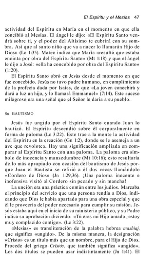 El Espíritu y el Mesías 47
actividad del Espíritu en María en el momento en que ella
concibió al Mesías. El ángel le dijo: «El Espíritu Santo ven-
drá sobre ti, y el poder del Altísimo te cubrirá con su som-
bra. Así que al santo niño que va a nacer lo llamarán Hijo de
Dios» (Lc 1:35). Mateo indica que María «resultó que estaba
encinta por obra del Espíritu Santo» (Mt 1:18) y que el ángel
le dijo a José: «ella ha concebido por obra del Espíritu Santo»
(1:20).
El Espíritu Santo obró en Jesús desde el momento en que
fue concebido. Jesús no tuvo padre humano, en cumplimiento
de la profecía dada por Isaías, de que «La joven concebirá y
dará a luz un hijo, y lo llamará Emmanuel» (7:14). Este suceso
milagroso era una señal que el Señor le daría a su pueblo.
Su BAUTISMO
Jesús fue ungido por el Espíritu Santo cuando Juan lo
bautizó. El Espíritu descendió sobre él corporalmente en
forma de paloma (Lc 3:22). Esto trae a la mente la actividad
del Espíritu en la creación (Gn 1:2), donde se le asemeja a un
ave que revolotea. Hay una significación ampliada en com-
parar al Espíritu Santo con una paloma. La paloma era sím-
bolo de inocencia y mansedumbre (Mt 10:16); esto resultaría
de lo más apropiado con ocasión del bautismo de Jesús por-
que Juan el Bautista se refirió a él dos veces llamándolo
«Cordero de Dios» (Jn 1:29,36). ¡Una paloma inocente e
inofensiva visitó al Cordero sin pecado y sin mancha!
La unción era una práctica común entre los judíos. Marcaba
el principio del servicio que una persona rendía a Dios, indi-
cando que Dios le había apartado para una obra especial y que
él le proveería del poder necesario para cumplir su misión. Je-
sús estaba aquí en el inicio de su ministerio público, y su Padre
indica su aprobación diciendo: «Tú eres mi Hijo amado; estoy
muy complacido contigo». (Lc 3:22).
«Mesías» es transliteración de la palabra hebrea mashiaj,
que significa «ungido». De la misma manera, la designación
«Cristo» es un título más que un nombre, para el Hijo de Dios.
Procede del griego Cristós, que también significa «ungido».
Los dos títulos se pueden usar indistintamente (Jn 1:41). El
 