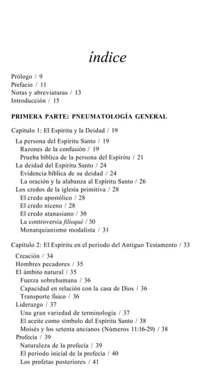índice
Prólogo / 9
Prefacio / 11
Notas y abreviaturas / 13
Introducción / 15
PRIMERA PARTE: PNEUMATOLOGÍA GENERAL
Capítulo 1: El Espíritu y la Deidad / 19
La persona del Espíritu Santo / 19
Razones de la confusión / 19
Prueba bíblica de la persona del Espíritu / 21
La deidad del Espíritu Santo / 24
Evidencia bíblica de su deidad / 24
La oración y la alabanza al Espíritu Santo / 26
Los credos de la iglesia primitiva / 28
El credo apostólico / 28
El credo niceno / 28
El credo atanasiano / 30
La controversia filioqué / 30
Monarquianismo modalista / 31
Capítulo 2: El Espíritu en el período del Antiguo Testamento / 33
Creación / 34
Hombres pecadores / 35
El ámbito natural / 35
Fuerza sobrehumana / 36
Capacidad en relación con la casa de Dios / 36
Transporte físico / 36
Liderazgo / 37
Una gran variedad de terminología / 37
El aceite como símbolo del Espíritu Santo / 38
Moisés y los setenta ancianos (Números 11:16-29) / 38
Profecía / 39
Naturaleza de la profecía / 39
El período inicial de la profecía / 40
Los profetas posteriores / 41
 