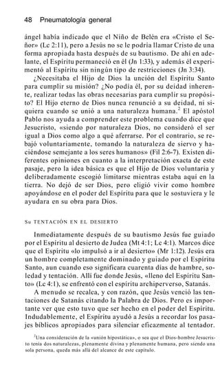 48 Pneumatología general
ángel había indicado que el Niño de Belén era «Cristo el Se-
ñor» (Lc 2:11), pero a Jesús no se le podría llamar Cristo de una
forma apropiada hasta después de su bautismo. De ahí en ade-
lante, el Espíritu permaneció en él (Jn 1:33), y además él experi-
mentó al Espíritu sin ningún tipo de restricciones (Jn 3:34).
¿Necesitaba el Hijo de Dios la unción del Espíritu Santo
para cumplir su misión? ¿No podía él, por su deidad inheren-
te, realizar todas las obras necesarias para cumplir su propósi-
to? El Hijo eterno de Dios nunca renunció a su deidad, ni si-
quiera cuando se unió a una naturaleza humana.2
El apóstol
Pablo nos ayuda a comprender este problema cuando dice que
Jesucristo, «siendo por naturaleza Dios, no consideró el ser
igual a Dios como algo a qué aferrarse. Por el contrario, se re-
bajó voluntariamente, tomando la naturaleza de siervo y ha-
ciéndose semejante a los seres humanos» (Fil 2:6-7). Existen di-
ferentes opiniones en cuanto a la interpretación exacta de este
pasaje, pero la idea básica es que el Hijo de Dios voluntaria y
deliberadamente escogió limitarse mientras estaba aquí en la
tierra. No dejó de ser Dios, pero eligió vivir como hombre
apoyándose en el poder del Espíritu para que le sostuviera y le
ayudara en su obra para Dios.
Su TENTACIÓN EN EL DESIERTO
Inmediatamente después de su bautismo Jesús fue guiado
por el Espíritu al desierto de Judea (Mt 4:1; Lc 4:1). Marcos dice
que el Espíritu «lo impulsó a ir al desierto» (Mr 1:12). Jesús era
un hombre completamente dominado y guiado por el Espíritu
Santo, aun cuando eso significara cuarenta días de hambre, so-
ledad y tentación. Allí fue donde Jesús, «lleno del Espíritu San-
to» (Lc 4:1), se enfrentó con el espíritu archiperverso, Satanás.
A menudo se recalca, y con razón, que Jesús venció las ten-
taciones de Satanás citando la Palabra de Dios. Pero es impor-
tante ver que esto tuvo que ser hecho en el poder del Espíritu.
Indudablemente, el Espíritu ayudó a Jesús a recordar los pasa-
jes bíblicos apropiados para silenciar eficazmente al tentador.
2
Una consideración de la «unión hipostática», o sea que el Dios-hombre Jesucris-
to tenía dos naturalezas, plenamente divina y plenamente humana, pero siendo una
sola persona, queda más allá del alcance de este capítulo.
 