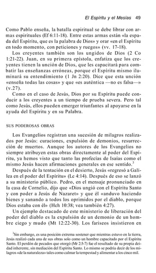 El Espíritu y el Mesías 49
Como Pablo enseña, la batalla espiritual se debe librar con ar-
mas espirituales (Ef 6:11-18). Entre estas armas están «la espa-
da del Espíritu, que es la palabra de Dios» y orar «en el Espíritu
en todo momento, con peticiones y ruegos» (vv. 17-18).
Los creyentes también son los ungidos de Dios (2 Co
1:21-22). Juan, en su primera epístola, enfatiza que los cre-
yentes tienen la unción de Dios, que les capacitará para com-
batir las enseñanzas erróneas, porque el Espíritu mismo ilu-
minará su entendimiento (1 Jn 2:20). Dice que esta unción
«enseña todas las cosas» y que «es auténtica —no es falsa—»
(v.27).
Como en el caso de Jesús, Dios por su Espíritu puede con-
ducir a los creyentes a un tiempo de prueba severa. Pero tal
como Jesús, ellos pueden emerger triunfantes al apoyarse en la
ayuda del Espíritu y en su Palabra.
SUS PODEROSAS OBRAS
Los Evangelios registran una sucesión de milagros realiza-
dos por Jesús: curaciones, expulsión de demonios, resurrec-
ción de muertos. Aunque los autores de los Evangelios no
siempre atribuyen estas obras directamente al poder del Espí-
ritu, ya hemos visto que tanto las profecías de Isaías como el
mismo Jesús hacen afirmaciones generales en ese sentido.3
Después de la tentación en el desierto, Jesús «regresó a Gali-
lea en el poder del Espíritu» (Lc 4:14). Después de eso se lanzó
a su ministerio público. Pedro, en el mensaje pronunciado en
la casa de Cornelio, dijo que «Dios ungió con el Espíritu Santo
y con poder a Jesús de Nazaret» y que él «anduvo haciendo
bienes y sanando a todos los oprimidos por el diablo, porque
Dios estaba con él» (Hch 10:38; vea también 4:27).
Un ejemplo destacado de este ministerio de liberación del
poder del diablo es la expulsión de un demonio de un hom-
bre ciego y mudo (Mt 12:22-30). Los fariseos insistieron en
3
Sin embargo, es una posición extrema sostener que mientras estuvo en la tierra,
Jesús realizó cada una de sus obras solo como un hombre capacitado por el Espíritu
Santo. El perdón de pecados que otorgó (Mr 2:5-7) fue el resultado de su propia dei-
dad inherente, sin mediación del Espíritu Santo. Lo mismo se podría decir de los mi-
lagros «de la naturaleza» tales como calmar la tempestad y alimentar a los cinco mil.
 