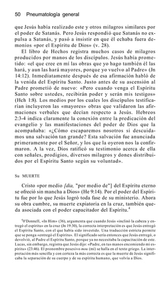 50 Pneumatología general
que Jesús había realizado este y otros milagros similares por
el poder de Satanás. Pero Jesús respondió que Satanás no ex-
pulsa a Satanás, y pasó a insistir en que él echaba fuera de-
monios «por el Espíritu de Dios» (v. 28).
El libro de Hechos registra muchos casos de milagros
producidos por manos de los discípulos. Jesús había prome-
tido: «el que cree en mí las obras que yo hago también él las
hará, y aun las hará mayores, porque yo vuelvo al Padre» (Jn
14:12). Inmediatamente después de esa afirmación habló de
la venida del Espíritu Santo. Justo antes de su ascensión al
Padre prometió de nuevo: «Pero cuando venga el Espíritu
Santo sobre ustedes, recibirán poder y serán mis testigos»
(Hch 1:8). Los medios por los cuales los discípulos testifica-
rían incluyeron las «mayores» obras que validaron las afir-
maciones verbales que decían respecto a Jesús. Hebreos
2:3-4 indica claramente la conexión entre la predicación del
evangelio y las manifestaciones del poder de Dios que la
acompañaba: «¿Cómo escaparemos nosotros si descuida-
mos una salvación tan grande? Esta salvación fue anunciada
primeramente por el Señor, y los que la oyeron nos la confir-
maron. A la vez, Dios ratificó su testimonio acerca de ella
con señales, prodigios, diversos milagros y dones distribui-
dos por el Espíritu Santo según su voluntad».
Su MUERTE
Cristo «por medio [dia, "por medio de"] del Espíritu eterno
se ofreció sin mancha a Dios» (He 9:14). Por el poder del Espíri-
tu fue por lo que Jesús logró toda fase de su ministerio. Ahora
su obra cumbre, su muerte expiatoria en la cruz, también que-
da asociada con el poder capacitador del Espíritu.4
4
0'Donnell, «In Him» (36), argumenta que cuando Jesús «inclinó la cabeza y en-
tregó el espíritu» en la cruz (Jn 19:30), la correcta interpretación es que Jesús entregó
el Espíritu Santo, con el que había sido investido. Una traducción estricta permite
que se ponga «entregó el Espíritu». El significado sería entonces que Jesús entregó, o
devolvió, al Padre el Espíritu Santo, porque ya no necesitaba la capacitación de este.
Lucas, sin embargo, registra que Jesús dijo: «Padre, en tus manos encomiendo mi es-
píritu» (23:46). El pronombre posesivo mou (mí) se halla en el texto griego. La inter-
pretación más sencilla y con certeza la más correcta es que la muerte de Jesús signifi-
caba la separación de su cuerpo y de su espíritu humano, que volvía a Dios.
 