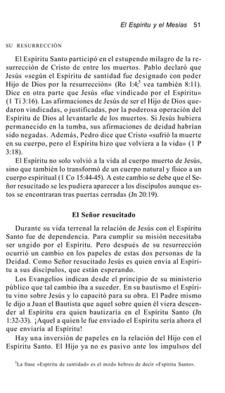 El Espíritu y el Mesías 51
SU RESURRECCIÓN
El Espíritu Santo participó en el estupendo milagro de la re-
surrección de Cristo de entre los muertos. Pablo declaró que
Jesús «según el Espíritu de santidad fue designado con poder
Hijo de Dios por la resurrección» (Ro 1:4;5
vea también 8:11).
Dice en otra parte que Jesús «fue vindicado por el Espíritu»
(1 Ti 3:16). Las afirmaciones de Jesús de ser el Hijo de Dios que-
daron vindicadas, o justificadas, por la poderosa operación del
Espíritu de Dios al levantarle de los muertos. Si Jesús hubiera
permanecido en la tumba, sus afirmaciones de deidad habrían
sido negadas. Además, Pedro dice que Cristo «sufrió la muerte
en su cuerpo, pero el Espíritu hizo que volviera a la vida» (1 P
3:18).
El Espíritu no solo volvió a la vida al cuerpo muerto de Jesús,
sino que también lo transformó de un cuerpo natural y físico a un
cuerpo espiritual (1 Co 15:44-45). A este cambio se debe que el Se-
ñor resucitado se les pudiera aparecer a los discípulos aunque es-
tos se encontraran tras puertas cerradas (Jn 20:19).
El Señor resucitado
Durante su vida terrenal la relación de Jesús con el Espíritu
Santo fue de dependencia. Para cumplir su misión necesitaba
ser ungido por el Espíritu. Pero después de su resurrección
ocurrió un cambio en los papeles de estas dos personas de la
Deidad. Como Señor resucitado Jesús es quien envía al Espíri-
tu a sus discípulos, que están esperando.
Los Evangelios indican desde el principio de su ministerio
público que tal cambio iba a suceder. En su bautismo el Espíri-
tu vino sobre Jesús y lo capacitó para su obra. El Padre mismo
le dijo a Juan el Bautista que aquel sobre quien él viera descen-
der al Espíritu era quien bautizaría en el Espíritu Santo (Jn
1:32-33). ¡Aquel a quien le fue enviado el Espíritu sería ahora el
que enviaría al Espíritu!
Hay una inversión de papeles en la relación del Hijo con el
Espíritu Santo. El Hijo ya no es pasivo ante los impulsos del
5
La frase «Espíritu de santidad» es el modo hebreo de decir «Fspíritu Santo».
 
