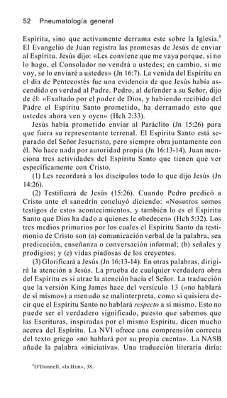 52 Pneumatología general
Espíritu, sino que activamente derrama este sobre la Iglesia.6
El Evangelio de Juan registra las promesas de Jesús de enviar
al Espíritu. Jesús dijo: «Les conviene que me vaya porque, si no
lo hago, el Consolador no vendrá a ustedes; en cambio, si me
voy, se lo enviaré a ustedes» (Jn 16:7). La venida del Espíritu en
el día de Pentecostés fue una evidencia de que Jesús había as-
cendido en verdad al Padre. Pedro, al defender a su Señor, dijo
de él: «Exaltado por el poder de Dios, y habiendo recibido del
Padre el Espíritu Santo prometido, ha derramado esto que
ustedes ahora ven y oyen» (Hch 2:33).
Jesús había prometido enviar al Paráclito (Jn 15:26) para
que fuera su representante terrenal. El Espíritu Santo está se-
parado del Señor Jesucristo, pero siempre obra juntamente con
él. No hace nada por autoridad propia (Jn 16:13-14). Juan men-
ciona tres actividades del Espíritu Santo que tienen que ver
específicamente con Cristo.
(1) Les recordará a los discípulos todo lo que dijo Jesús (Jn
14:26).
(2) Testificará de Jesús (15:26). Cuando Pedro predicó a
Cristo ante el sanedrín concluyó diciendo: «Nosotros somos
testigos de estos acontecimientos, y también lo es el Espíritu
Santo que Dios ha dado a quienes le obedecen» (Hch 5:32). Los
tres medios primarios por los cuales el Espíritu Santo da testi-
monio de Cristo son (a) comunicación verbal de la palabra, sea
predicación, enseñanza o conversación informal; (b) señales y
prodigios; y (c) vidas piadosas de los creyentes.
(3) Glorificará a Jesús (Jn 16:13-14). En otras palabras, dirigi-
rá la atención a Jesús. La prueba de cualquier verdadera obra
del Espíritu es si atrae la atención hacia el Señor. La traducción
que la versión King James hace del versículo 13 («no hablará
de sí mismo») a menudo se malinterpreta, como si quisiera de-
cir que el Espíritu Santo no hablará respecto a sí mismo. Esto no
puede ser el verdadero significado, puesto que sabemos que
las Escrituras, inspiradas por el mismo Espíritu, dicen mucho
acerca del Espíritu. La NVI ofrece una comprensión correcta
del texto griego «no hablará por su propia cuenta». La NASB
añade la palabra «iniciativa». Una traducción literaria diría:
6
O'Donnell, «In Him», 38.
 