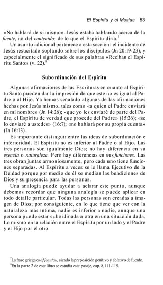 El Espíritu y el Mesías 53
«No hablará de sí mismo». Jesús estaba hablando acerca de la
fuente, no del contenido, de lo que el Espíritu diría.7
Un asunto adicional pertenece a esta sección: el incidente de
Jesús resucitado soplando sobre los discípulos (Jn 20:19-23), y
especialmente el significado de sus palabras «Reciban el Espí-
ritu Santo» (v. 22).8
Subordinación del Espíritu
Algunas afirmaciones de las Escrituras en cuanto al Espíri-
tu Santo pueden dar la impresión de que este no es igual al Pa-
dre o al Hijo. Ya hemos señalado algunas de las afirmaciones
hechas por Jesús mismo, tales como «a quien el Padre enviará
en mi nombre» (Jn 14:26); «que yo les enviaré de parte del Pa-
dre, el Espíritu de verdad que procede del Padre» (15:26); «se
lo enviaré a ustedes» (16:7); «no hablará por su propia cuenta»
(Jn 16:13).
Es importante distinguir entre las ideas de subordinación e
inferioridad. El Espíritu no es inferior al Padre o al Hijo. Las
tres personas son igualmente Dios; no hay diferencia en su
esencia o naturaleza. Pero hay diferencias en sus funciones. Las
tres obran juntas armoniosamente, pero cada uno tiene funcio-
nes separadas. Al Espíritu a veces se le llama Ejecutivo de la
Deidad porque por medio de él se median las bendiciones de
Dios y su presencia para las personas.
Una analogía puede ayudar a aclarar este punto, aunque
debemos recordar que ninguna analogía se puede aplicar en
todo detalle particular. Todas las personas son creadas a ima-
gen de Dios; por consiguiente, en lo que tiene que ver con la
naturaleza más íntima, nadie es inferior a nadie, aunque una
persona puede estar subordinada a otra en una situación dada.
Lo mismo en la relación entre el Espíritu por un lado y el Padre
y el Hijo por el otro.
7
La frase griega es af jeautou, siendo la preposición genitivo y ablativo de fuente.
8
En la parte 2 de este libro se estudia este pasaje, cap. 8,111-115.
 
