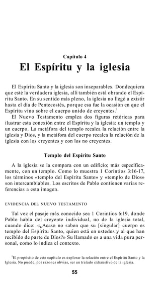 Capítulo 4
El Espíritu y la iglesia
El Espíritu Santo y la iglesia son inseparables. Dondequiera
que esté la verdadera iglesia, allí también está obrando el Espí-
ritu Santo. En su sentido más pleno, la iglesia no llegó a existir
hasta el día de Pentecostés, porque esa fue la ocasión en que el
Espíritu vino sobre el cuerpo unido de creyentes.1
El Nuevo Testamento emplea dos figuras retóricas para
ilustrar esta conexión entre el Espíritu y la iglesia: un templo y
un cuerpo. La metáfora del templo recalca la relación entre la
iglesia y Dios, y la metáfora del cuerpo recalca la relación de la
iglesia con los creyentes y con los no creyentes.
Templo del Espíritu Santo
A la iglesia se la compara con un edificio; más específica-
mente, con un templo. Como lo muestra 1 Corintios 3:16-17,
los términos «templo del Espíritu Santo» y «templo de Dios»
son intercambiables. Los escritos de Pablo contienen varias re-
ferencias a esta imagen.
EVIDENCIA DEL NUEVO TESTAMENTO
Tal vez el pasaje más conocido sea 1 Corintios 6:19, donde
Pablo habla del creyente individual, no de la iglesia total,
cuando dice: «¿Acaso no saben que su [singular] cuerpo es
templo del Espíritu Santo, quien está en ustedes y al que han
recibido de parte de Dios?» Su llamado es a una vida pura per-
sonal, como lo indica el contexto.
1
El propósito de este capítulo es explorar la relación entre el Espíritu Santo y la
Iglesia. No puede, por razones obvias, ser un tratado exhaustivo de la iglesia.
55
 