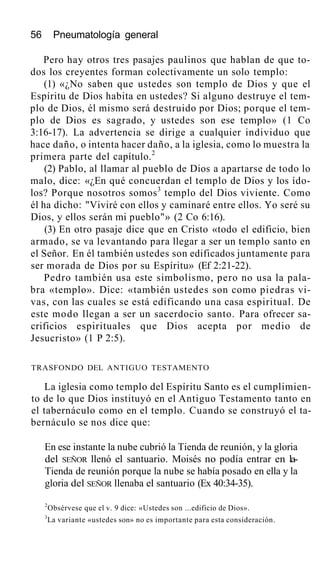 56 Pneumatología general
Pero hay otros tres pasajes paulinos que hablan de que to-
dos los creyentes forman colectivamente un solo templo:
(1) «¿No saben que ustedes son templo de Dios y que el
Espíritu de Dios habita en ustedes? Si alguno destruye el tem-
plo de Dios, él mismo será destruido por Dios; porque el tem-
plo de Dios es sagrado, y ustedes son ese templo» (1 Co
3:16-17). La advertencia se dirige a cualquier individuo que
hace daño, o intenta hacer daño, a la iglesia, como lo muestra la
primera parte del capítulo.2
(2) Pablo, al llamar al pueblo de Dios a apartarse de todo lo
malo, dice: «¿En qué concuerdan el templo de Dios y los ído-
los? Porque nosotros somos3
templo del Dios viviente. Como
él ha dicho: "Viviré con ellos y caminaré entre ellos. Yo seré su
Dios, y ellos serán mi pueblo"» (2 Co 6:16).
(3) En otro pasaje dice que en Cristo «todo el edificio, bien
armado, se va levantando para llegar a ser un templo santo en
el Señor. En él también ustedes son edificados juntamente para
ser morada de Dios por su Espíritu» (Ef 2:21-22).
Pedro también usa este simbolismo, pero no usa la pala-
bra «templo». Dice: «también ustedes son como piedras vi-
vas, con las cuales se está edificando una casa espiritual. De
este modo llegan a ser un sacerdocio santo. Para ofrecer sa-
crificios espirituales que Dios acepta por medio de
Jesucristo» (1 P 2:5).
TRASFONDO DEL ANTIGUO TESTAMENTO
La iglesia como templo del Espíritu Santo es el cumplimien-
to de lo que Dios instituyó en el Antiguo Testamento tanto en
el tabernáculo como en el templo. Cuando se construyó el ta-
bernáculo se nos dice que:
En ese instante la nube cubrió la Tienda de reunión, y la gloria
del SEÑOR llenó el santuario. Moisés no podía entrar en la-
Tienda de reunión porque la nube se había posado en ella y la
gloria del SEÑOR llenaba el santuario (Ex 40:34-35).
2
Obsérvese que el v. 9 dice: «Ustedes son ...edificio de Dios».
3
La variante «ustedes son» no es importante para esta consideración.
 